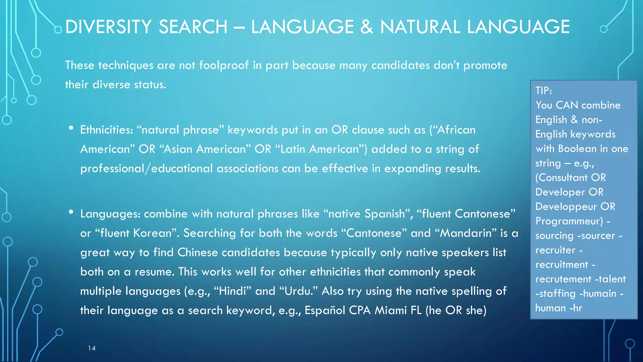 DIVERSITY SEARCH – LANGUAGE & NATURAL LANGUAGE
These techniques are not foolproof in part because many candidates don’t promote
their diverse status.
• Ethnicities: “natural phrase” keywords put in an OR clause such as (“African
American” OR “Asian American” OR “Latin American”) added to a string of
professional/educational associations can be effective in expanding results.
• Languages: combine with natural phrases like “native Spanish”, “fluent Cantonese”
or “fluent Korean”. Searching for both the words “Cantonese” and “Mandarin” is a
great way to find Chinese candidates because typically only native speakers list
both on a resume. This works well for other ethnicities that commonly speak
multiple languages (e.g., “Hindi” and “Urdu.” Also try using the native spelling of
their language as a search keyword, e.g., Español CPA Miami FL (he OR she)
14
TIP:
You CAN combine
English & non-
English keywords
with Boolean in one
string – e.g.,
(Consultant OR
Developer OR
Developpeur OR
Programmeur) -
sourcing -sourcer -
recruiter -
recruitment -
recrutement -talent
-staffing -humain -
human -hr
 