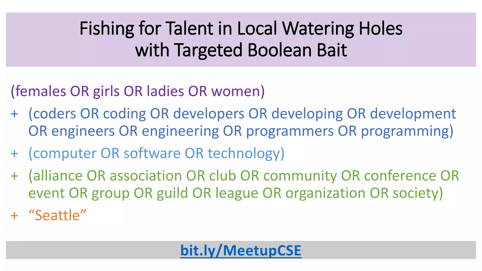 Fishing for Talent in Local Watering Holes
with Targeted Boolean Bait
(females OR girls OR ladies OR women)
+ (coders OR coding OR developers OR developing OR development
OR engineers OR engineering OR programmers OR programming)
+ (computer OR software OR technology)
+ (alliance OR association OR club OR community OR conference OR
event OR group OR guild OR league OR organization OR society)
+ “Seattle”
bit.ly/MeetupCSE
 