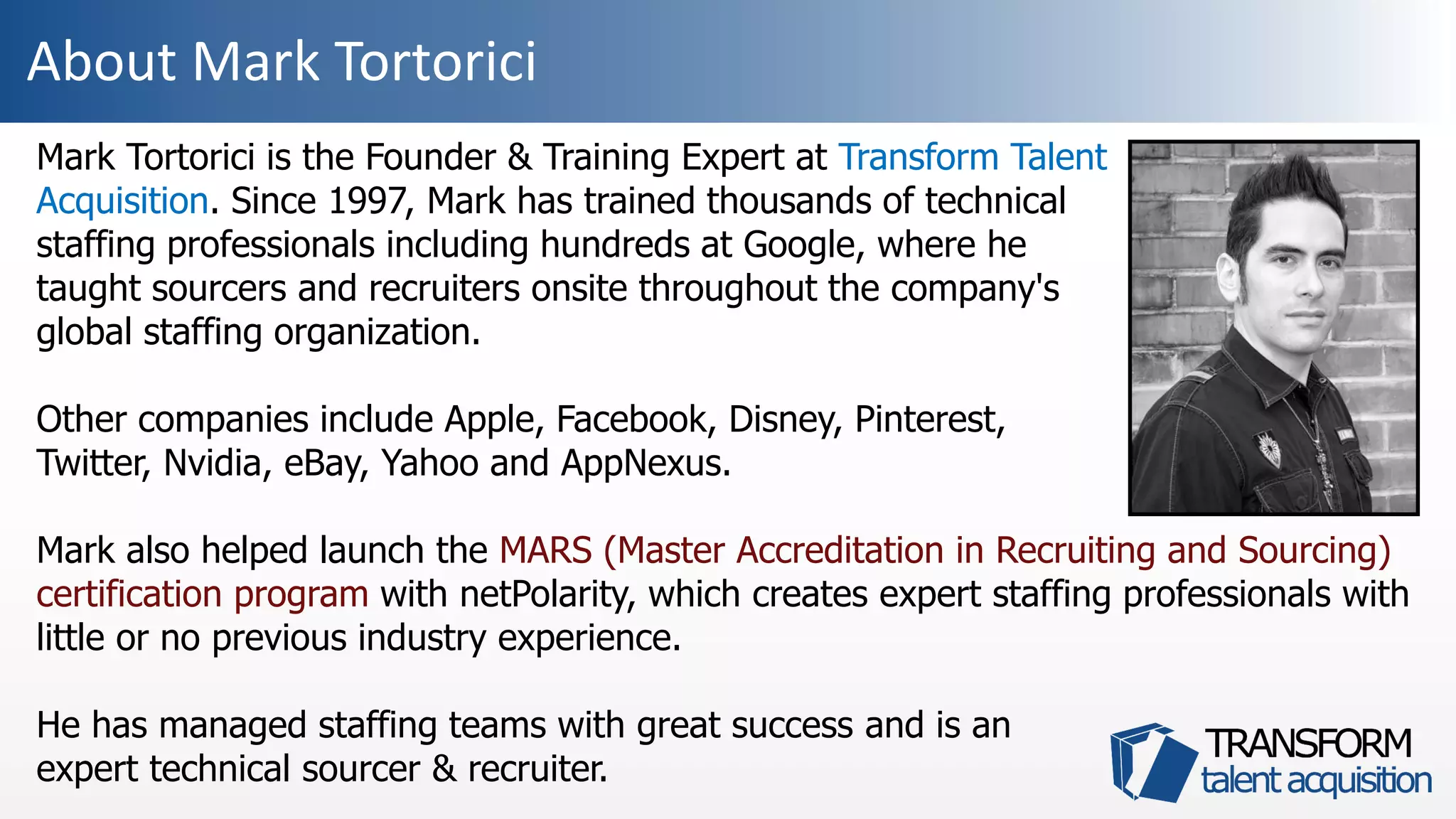 About Mark Tortorici
Mark Tortorici is the Founder & Training Expert at Transform Talent
Acquisition. Since 1997, Mark has trained thousands of technical
staffing professionals including hundreds at Google, where he
taught sourcers and recruiters onsite throughout the company's
global staffing organization.
Other companies include Apple, Facebook, Disney, Pinterest,
Twitter, Nvidia, eBay, Yahoo and AppNexus.
Mark also helped launch the MARS (Master Accreditation in Recruiting and Sourcing)
certification program with netPolarity, which creates expert staffing professionals with
little or no previous industry experience.
He has managed staffing teams with great success and is an
expert technical sourcer & recruiter.
 