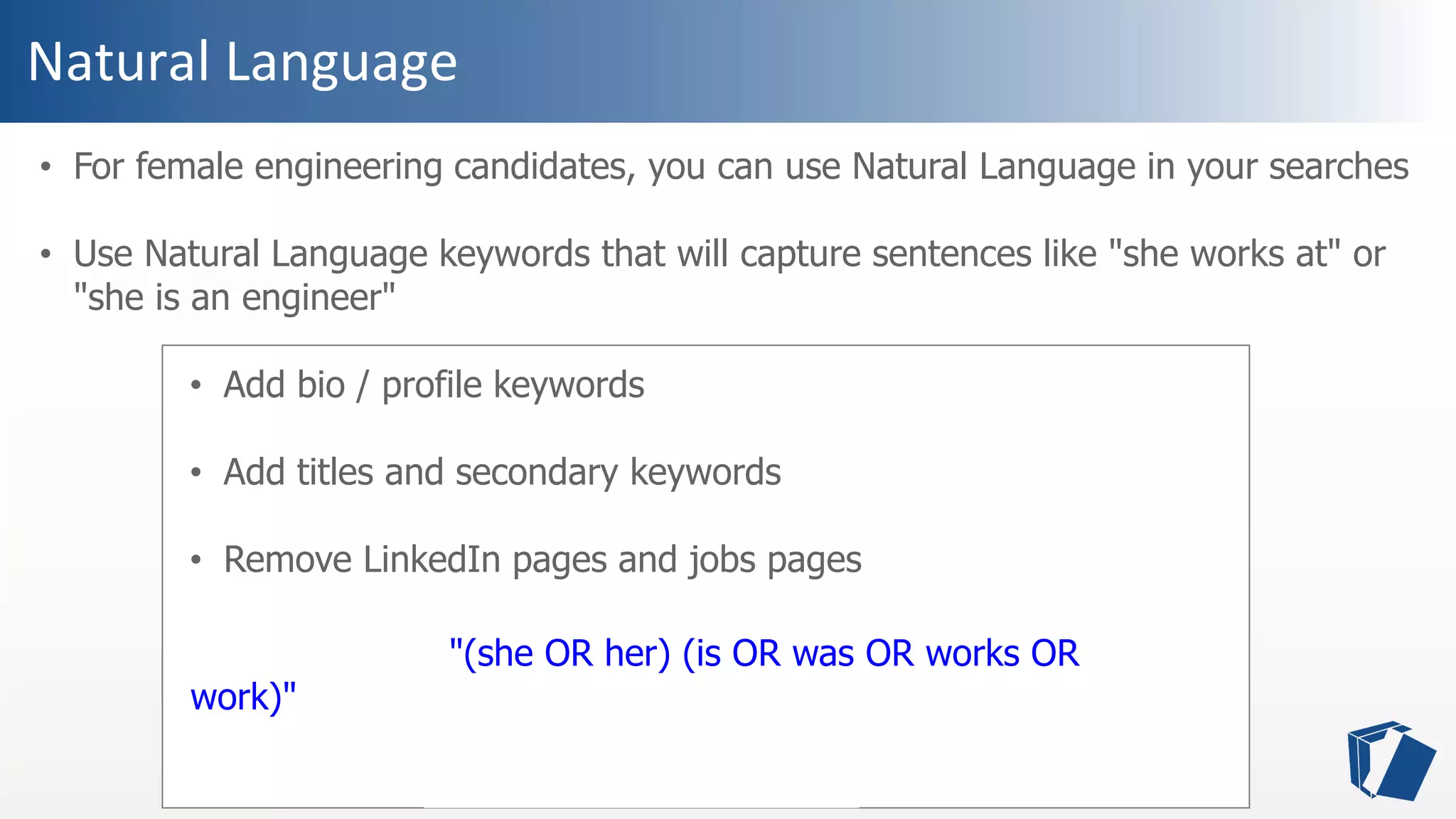 Natural Language
• For female engineering candidates, you can use Natural Language in your searches
• Use Natural Language keywords that will capture sentences like "she works at" or
"she is an engineer"
• Add bio / profile keywords
• Add titles and secondary keywords
• Remove LinkedIn pages and jobs pages
(bio OR profile) "(she OR her) (is OR was OR works OR
work)" ("software engineer" OR programmer OR developer)
("data services" OR "big data" OR "data science" OR "data
visualization") -site:linkedin.com -jobs
 