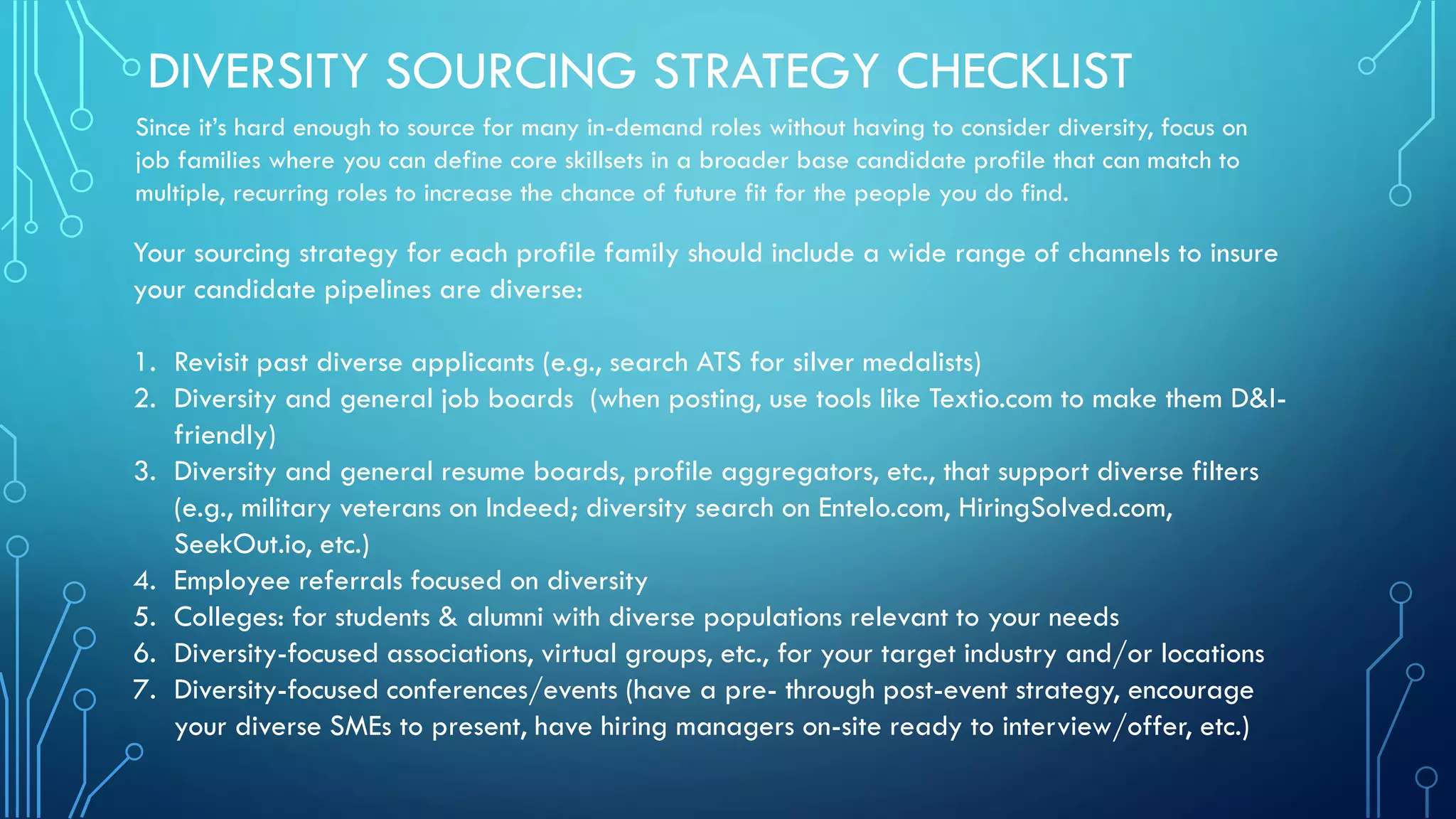 DIVERSITY SOURCING STRATEGY CHECKLIST
Your sourcing strategy for each profile family should include a wide range of channels to insure
your candidate pipelines are diverse:
1. Revisit past diverse applicants (e.g., search ATS for silver medalists)
2. Diversity and general job boards (when posting, use tools like Textio.com to make them D&I-
friendly)
3. Diversity and general resume boards, profile aggregators, etc., that support diverse filters
(e.g., military veterans on Indeed; diversity search on Entelo.com, HiringSolved.com,
SeekOut.io, etc.)
4. Employee referrals focused on diversity
5. Colleges: for students & alumni with diverse populations relevant to your needs
6. Diversity-focused associations, virtual groups, etc., for your target industry and/or locations
7. Diversity-focused conferences/events (have a pre- through post-event strategy, encourage
your diverse SMEs to present, have hiring managers on-site ready to interview/offer, etc.)
Since it’s hard enough to source for many in-demand roles without having to consider diversity, focus on
job families where you can define core skillsets in a broader base candidate profile that can match to
multiple, recurring roles to increase the chance of future fit for the people you do find.
 