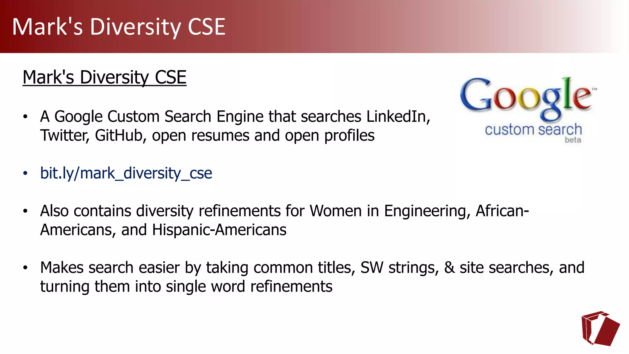 Mark's Diversity CSE
Mark's Diversity CSE
• A Google Custom Search Engine that searches LinkedIn,
Twitter, GitHub, open resumes and open profiles
• bit.ly/mark_diversity_cse
• Also contains diversity refinements for Women in Engineering, African-
Americans, and Hispanic-Americans
• Makes search easier by taking common titles, SW strings, & site searches, and
turning them into single word refinements
 