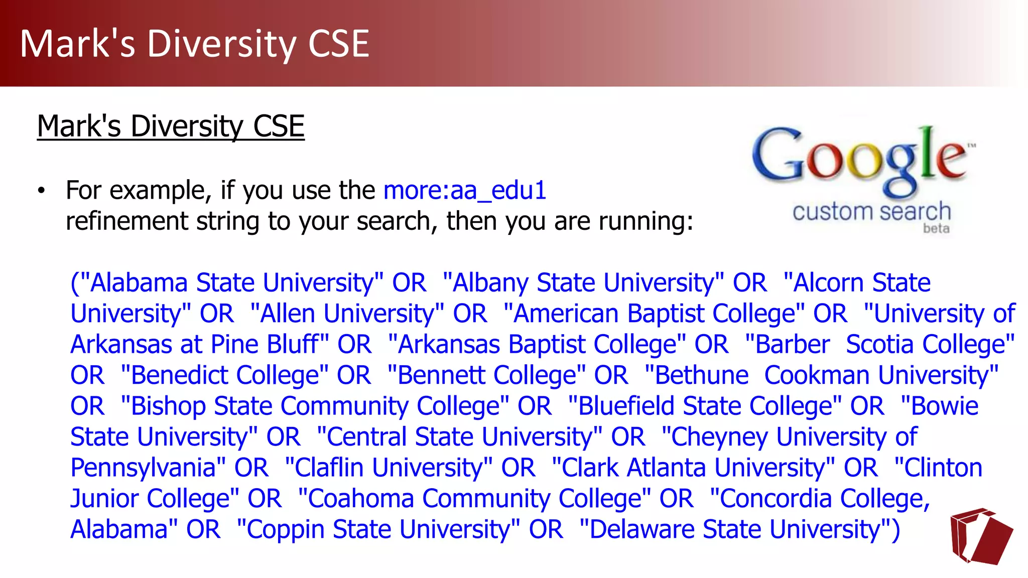 Mark's Diversity CSE
Mark's Diversity CSE
• For example, if you use the more:aa_edu1
refinement string to your search, then you are running:
("Alabama State University" OR "Albany State University" OR "Alcorn State
University" OR "Allen University" OR "American Baptist College" OR "University of
Arkansas at Pine Bluff" OR "Arkansas Baptist College" OR "Barber Scotia College"
OR "Benedict College" OR "Bennett College" OR "Bethune Cookman University"
OR "Bishop State Community College" OR "Bluefield State College" OR "Bowie
State University" OR "Central State University" OR "Cheyney University of
Pennsylvania" OR "Claflin University" OR "Clark Atlanta University" OR "Clinton
Junior College" OR "Coahoma Community College" OR "Concordia College,
Alabama" OR "Coppin State University" OR "Delaware State University")
 