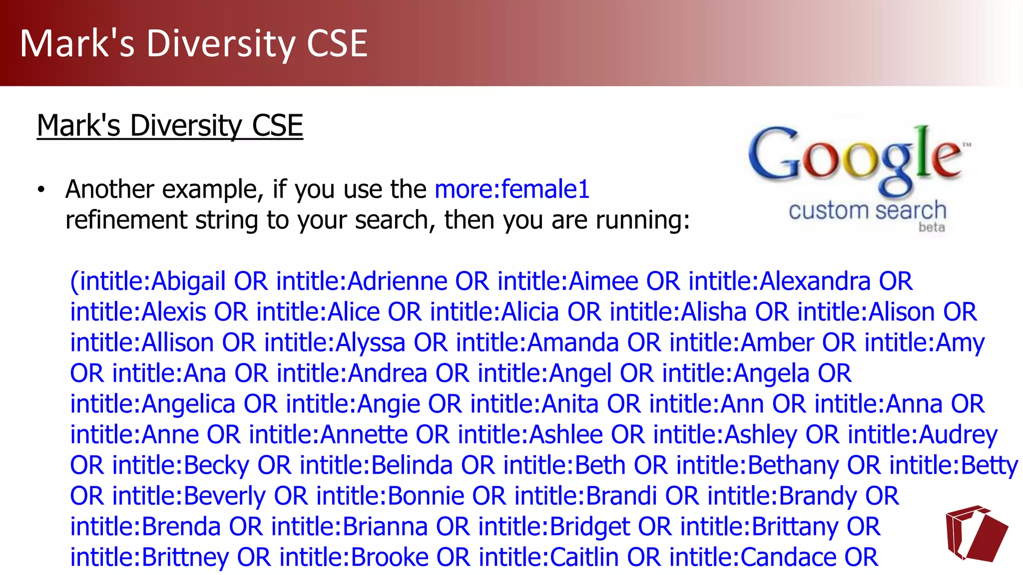 Mark's Diversity CSE
Mark's Diversity CSE
• Another example, if you use the more:female1
refinement string to your search, then you are running:
(intitle:Abigail OR intitle:Adrienne OR intitle:Aimee OR intitle:Alexandra OR
intitle:Alexis OR intitle:Alice OR intitle:Alicia OR intitle:Alisha OR intitle:Alison OR
intitle:Allison OR intitle:Alyssa OR intitle:Amanda OR intitle:Amber OR intitle:Amy
OR intitle:Ana OR intitle:Andrea OR intitle:Angel OR intitle:Angela OR
intitle:Angelica OR intitle:Angie OR intitle:Anita OR intitle:Ann OR intitle:Anna OR
intitle:Anne OR intitle:Annette OR intitle:Ashlee OR intitle:Ashley OR intitle:Audrey
OR intitle:Becky OR intitle:Belinda OR intitle:Beth OR intitle:Bethany OR intitle:Betty
OR intitle:Beverly OR intitle:Bonnie OR intitle:Brandi OR intitle:Brandy OR
intitle:Brenda OR intitle:Brianna OR intitle:Bridget OR intitle:Brittany OR
intitle:Brittney OR intitle:Brooke OR intitle:Caitlin OR intitle:Candace OR
 