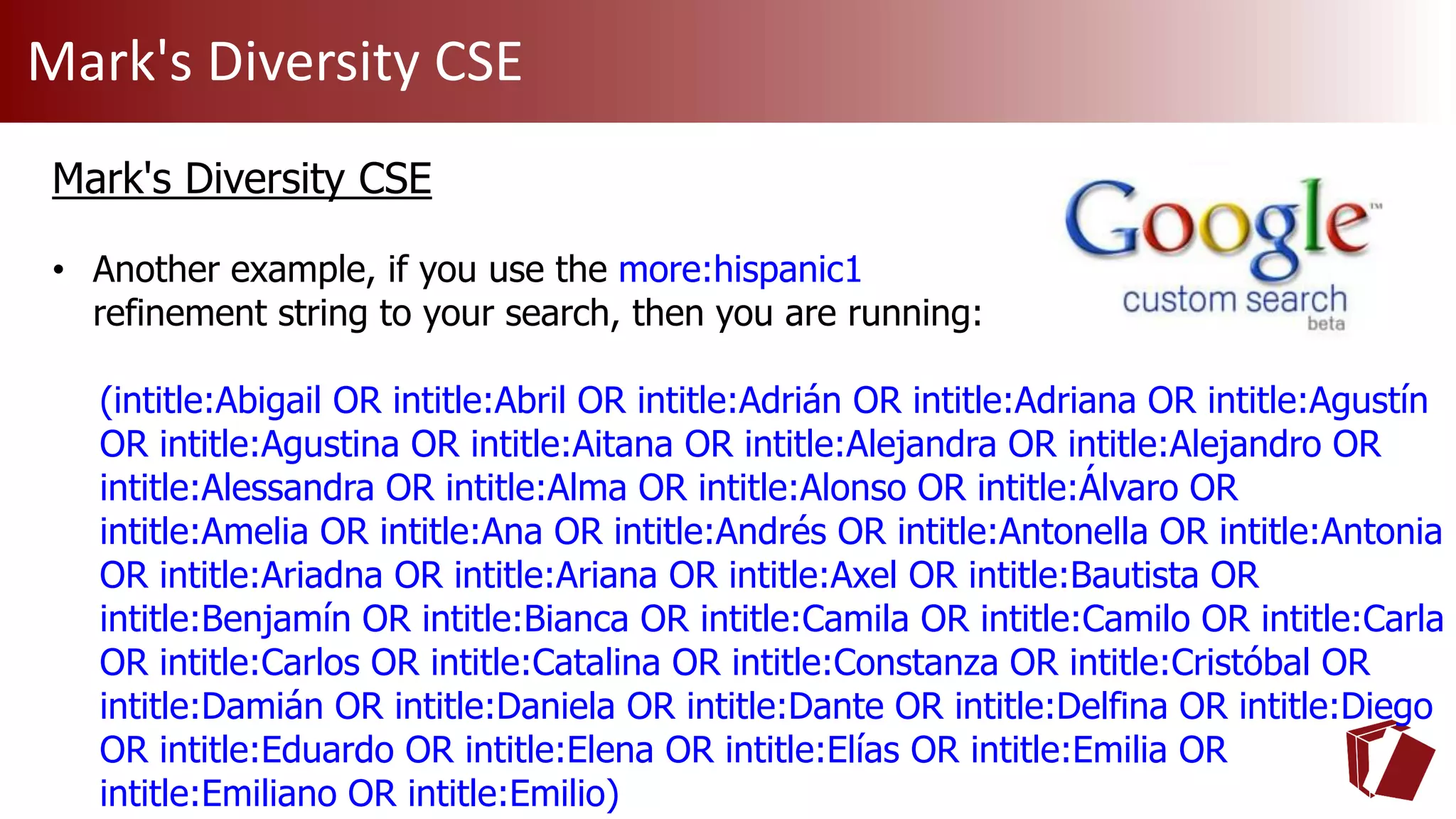 Mark's Diversity CSE
Mark's Diversity CSE
• Another example, if you use the more:hispanic1
refinement string to your search, then you are running:
(intitle:Abigail OR intitle:Abril OR intitle:Adrián OR intitle:Adriana OR intitle:Agustín
OR intitle:Agustina OR intitle:Aitana OR intitle:Alejandra OR intitle:Alejandro OR
intitle:Alessandra OR intitle:Alma OR intitle:Alonso OR intitle:Álvaro OR
intitle:Amelia OR intitle:Ana OR intitle:Andrés OR intitle:Antonella OR intitle:Antonia
OR intitle:Ariadna OR intitle:Ariana OR intitle:Axel OR intitle:Bautista OR
intitle:Benjamín OR intitle:Bianca OR intitle:Camila OR intitle:Camilo OR intitle:Carla
OR intitle:Carlos OR intitle:Catalina OR intitle:Constanza OR intitle:Cristóbal OR
intitle:Damián OR intitle:Daniela OR intitle:Dante OR intitle:Delfina OR intitle:Diego
OR intitle:Eduardo OR intitle:Elena OR intitle:Elías OR intitle:Emilia OR
intitle:Emiliano OR intitle:Emilio)
 