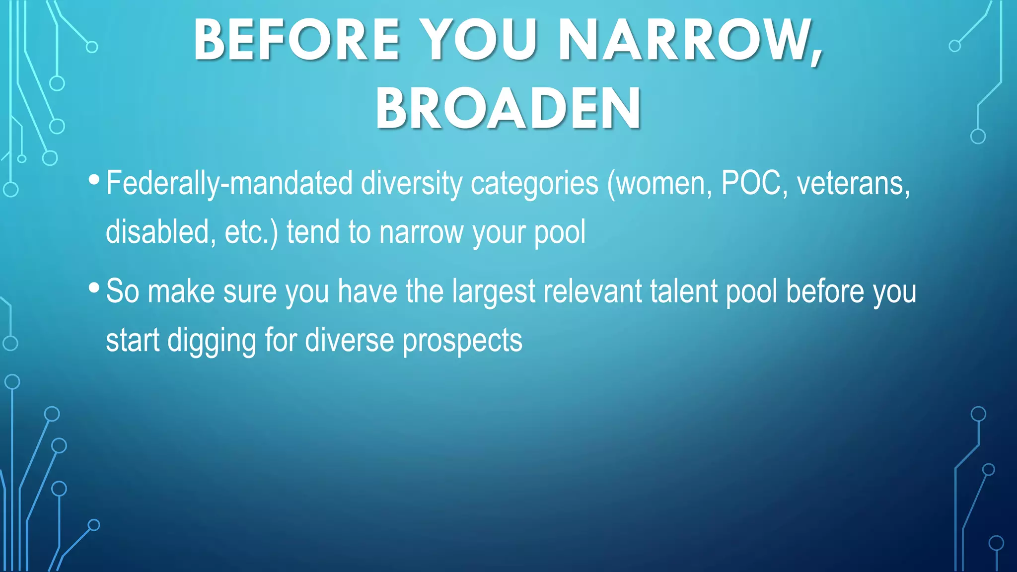 BEFORE YOU NARROW,
BROADEN
•Federally-mandated diversity categories (women, POC, veterans,
disabled, etc.) tend to narrow your pool
•So make sure you have the largest relevant talent pool before you
start digging for diverse prospects
 