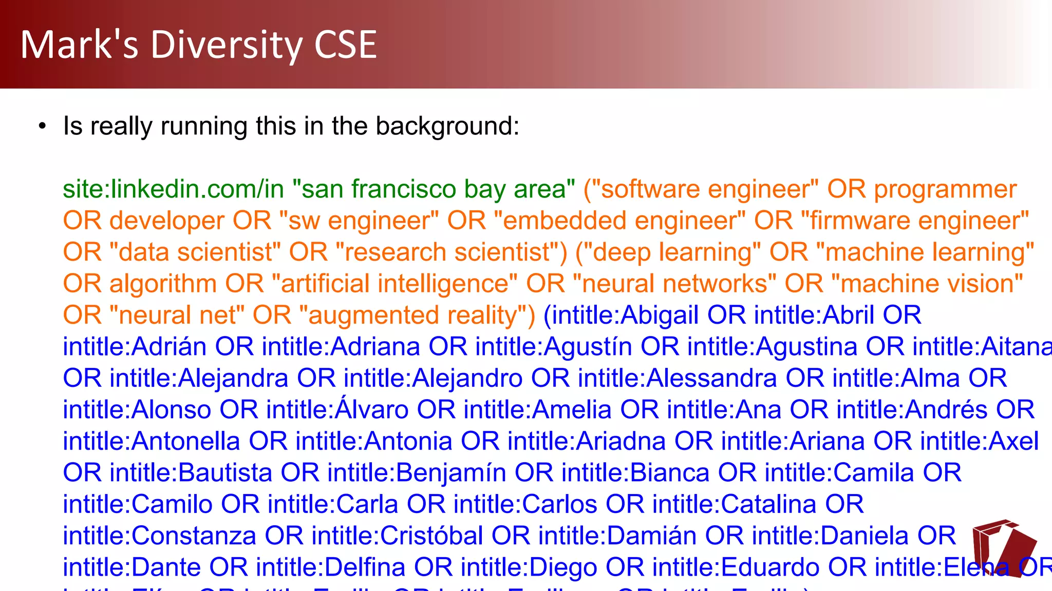Mark's Diversity CSE
• Is really running this in the background:
site:linkedin.com/in "san francisco bay area" ("software engineer" OR programmer
OR developer OR "sw engineer" OR "embedded engineer" OR "firmware engineer"
OR "data scientist" OR "research scientist") ("deep learning" OR "machine learning"
OR algorithm OR "artificial intelligence" OR "neural networks" OR "machine vision"
OR "neural net" OR "augmented reality") (intitle:Abigail OR intitle:Abril OR
intitle:Adrián OR intitle:Adriana OR intitle:Agustín OR intitle:Agustina OR intitle:Aitana
OR intitle:Alejandra OR intitle:Alejandro OR intitle:Alessandra OR intitle:Alma OR
intitle:Alonso OR intitle:Álvaro OR intitle:Amelia OR intitle:Ana OR intitle:Andrés OR
intitle:Antonella OR intitle:Antonia OR intitle:Ariadna OR intitle:Ariana OR intitle:Axel
OR intitle:Bautista OR intitle:Benjamín OR intitle:Bianca OR intitle:Camila OR
intitle:Camilo OR intitle:Carla OR intitle:Carlos OR intitle:Catalina OR
intitle:Constanza OR intitle:Cristóbal OR intitle:Damián OR intitle:Daniela OR
intitle:Dante OR intitle:Delfina OR intitle:Diego OR intitle:Eduardo OR intitle:Elena OR
 