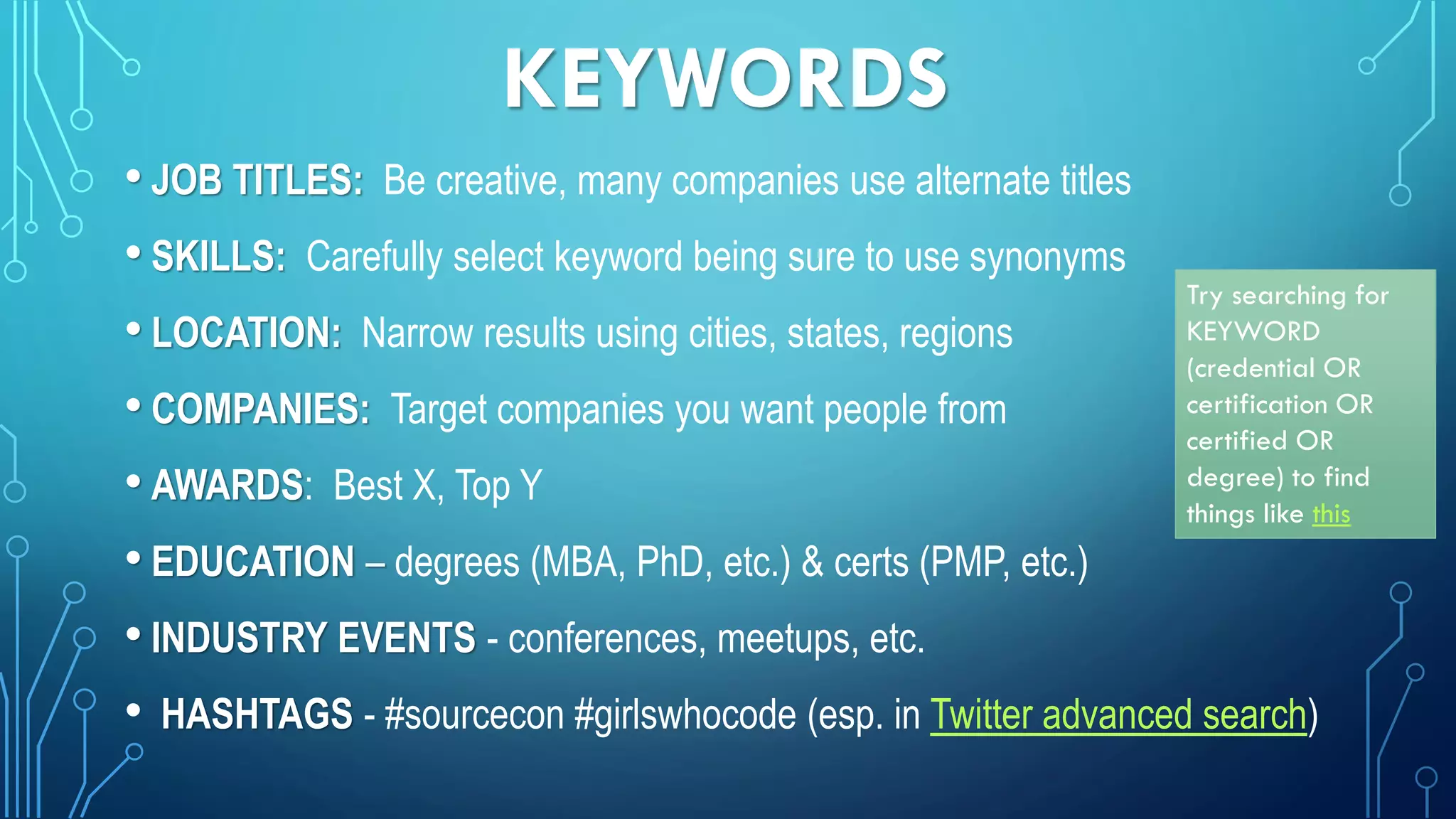 KEYWORDS
• JOB TITLES: Be creative, many companies use alternate titles
• SKILLS: Carefully select keyword being sure to use synonyms
• LOCATION: Narrow results using cities, states, regions
• COMPANIES: Target companies you want people from
• AWARDS: Best X, Top Y
• EDUCATION – degrees (MBA, PhD, etc.) & certs (PMP, etc.)
• INDUSTRY EVENTS - conferences, meetups, etc.
• HASHTAGS - #sourcecon #girlswhocode (esp. in Twitter advanced search)
Try searching for
KEYWORD
(credential OR
certification OR
certified OR
degree) to find
things like this
 