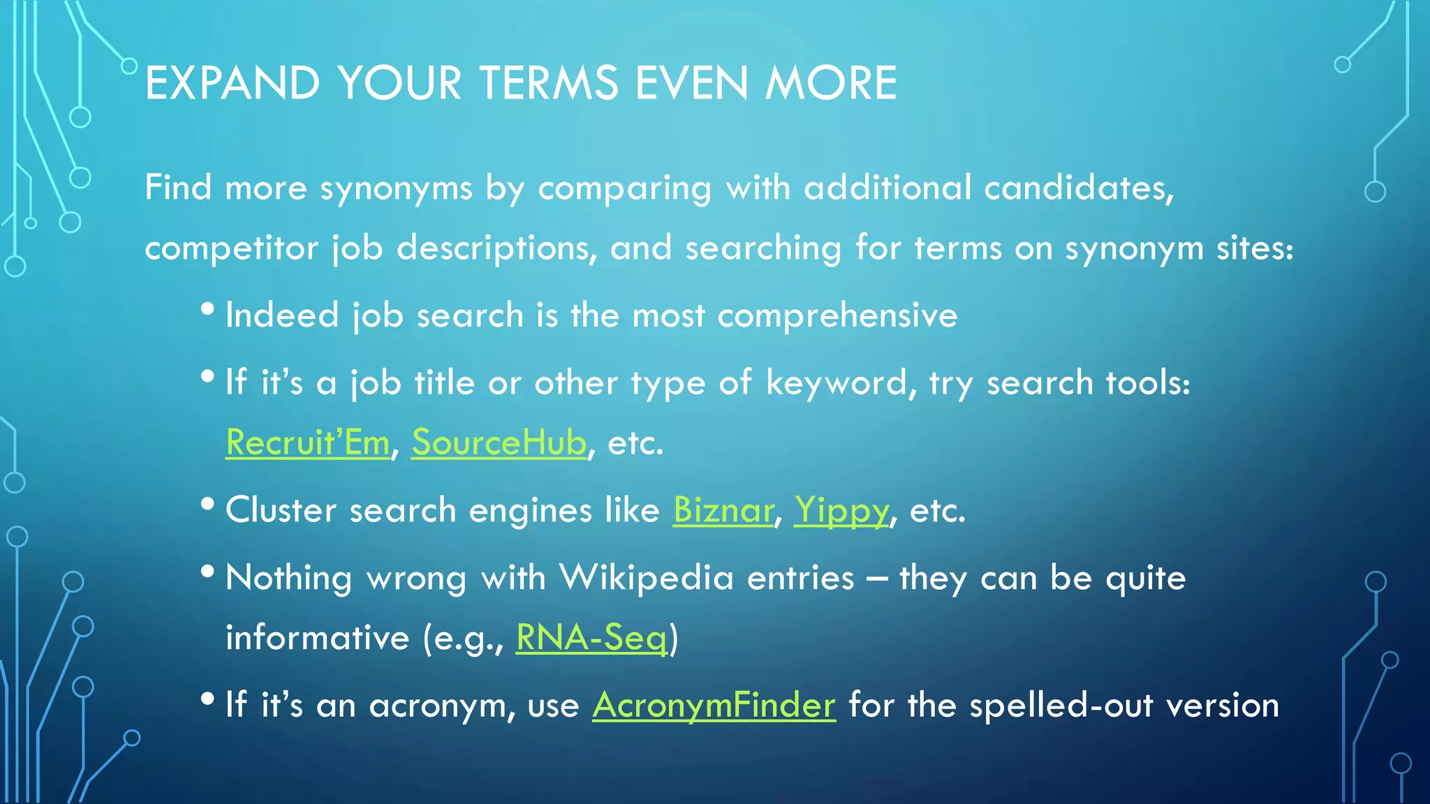 EXPAND YOUR TERMS EVEN MORE
Find more synonyms by comparing with additional candidates,
competitor job descriptions, and searching for terms on synonym sites:
• Indeed job search is the most comprehensive
• If it’s a job title or other type of keyword, try search tools:
Recruit’Em, SourceHub, etc.
• Cluster search engines like Biznar, Yippy, etc.
• Nothing wrong with Wikipedia entries – they can be quite
informative (e.g., RNA-Seq)
• If it’s an acronym, use AcronymFinder for the spelled-out version
 