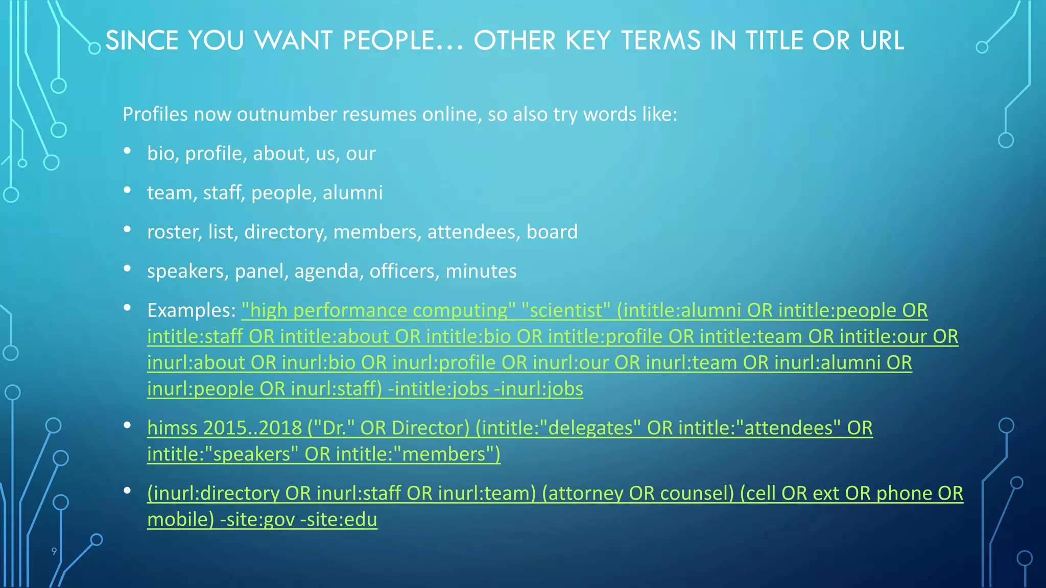 9
SINCE YOU WANT PEOPLE… OTHER KEY TERMS IN TITLE OR URL
Profiles now outnumber resumes online, so also try words like:
• bio, profile, about, us, our
• team, staff, people, alumni
• roster, list, directory, members, attendees, board
• speakers, panel, agenda, officers, minutes
• Examples: "high performance computing" "scientist" (intitle:alumni OR intitle:people OR
intitle:staff OR intitle:about OR intitle:bio OR intitle:profile OR intitle:team OR intitle:our OR
inurl:about OR inurl:bio OR inurl:profile OR inurl:our OR inurl:team OR inurl:alumni OR
inurl:people OR inurl:staff) -intitle:jobs -inurl:jobs
• himss 2015..2018 ("Dr." OR Director) (intitle:"delegates" OR intitle:"attendees" OR
intitle:"speakers" OR intitle:"members")
• (inurl:directory OR inurl:staff OR inurl:team) (attorney OR counsel) (cell OR ext OR phone OR
mobile) -site:gov -site:edu
 