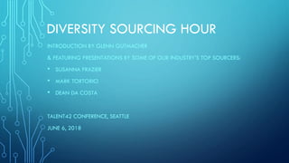 DIVERSITY SOURCING HOUR
INTRODUCTION BY GLENN GUTMACHER
& FEATURING PRESENTATIONS BY SOME OF OUR INDUSTRY’S TOP SOURCERS:
• SUSANNA FRAZIER
• MARK TORTORICI
• DEAN DA COSTA
TALENT42 CONFERENCE, SEATTLE
JUNE 6, 2018
 