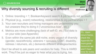 Why diversity sourcing & recruiting is different
3. Your own recruiters and hiring managers are undermining you
but unaware they’re doing it (“unconscious bias”, etc.)
4. Metrics are more challenging (lack of self-ID, etc.) but data is
on your side (see Appendix)
5. Even within the same job skill niche, every aspect of diversity
(gender, race/ethnicity, veterans + spouses, LGBT, disability,
retirees / returners, etc.) demands different strategies/tactics
Don’t be afraid to ask peers and vendors for help. This is HARD
work. They’ll be just as eager to hear what you’re trying, too.
Glenn
Gutmacher
panel
moderator
P.S. Upon
return home,
check the
Appendix for
more great
resources we
won’t have
time for today
1. Online: branding = ↑; Boolean/keyword search & job boards not so much
2. Physical (e.g., event) networking, relationships & org partnerships = ↑
 