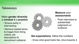 Takeaways
Measure your
assessments
- Push interviews to
substantiate
judgments w/
evidence
Set expectations, follow the numbers
- Know what good looks like, drive towards it
Make gender diversity
a mindset & a practice
- Ensure parity in
interviewing
- Remove loaded terms
& images from hiring
criteria, job
descriptions &
recruitment collateral
 