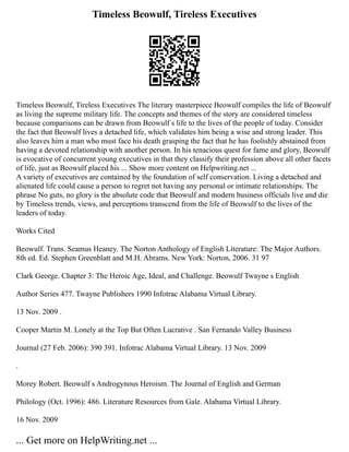 Timeless Beowulf, Tireless Executives
Timeless Beowulf, Tireless Executives The literary masterpiece Beowulf compiles the life of Beowulf
as living the supreme military life. The concepts and themes of the story are considered timeless
because comparisons can be drawn from Beowulf s life to the lives of the people of today. Consider
the fact that Beowulf lives a detached life, which validates him being a wise and strong leader. This
also leaves him a man who must face his death grasping the fact that he has foolishly abstained from
having a devoted relationship with another person. In his tenacious quest for fame and glory, Beowulf
is evocative of concurrent young executives in that they classify their profession above all other facets
of life, just as Beowulf placed his ... Show more content on Helpwriting.net ...
A variety of executives are contained by the foundation of self conservation. Living a detached and
alienated life could cause a person to regret not having any personal or intimate relationships. The
phrase No guts, no glory is the absolute code that Beowulf and modern business officials live and die
by Timeless trends, views, and perceptions transcend from the life of Beowulf to the lives of the
leaders of today.
Works Cited
Beowulf. Trans. Seamus Heaney. The Norton Anthology of English Literature: The Major Authors.
8th ed. Ed. Stephen Greenblatt and M.H. Abrams. New York: Norton, 2006. 31 97
Clark George. Chapter 3: The Heroic Age, Ideal, and Challenge. Beowulf Twayne s English
Author Series 477. Twayne Publishers 1990 Infotrac Alabama Virtual Library.
13 Nov. 2009 .
Cooper Martin M. Lonely at the Top But Often Lucrative . San Fernando Valley Business
Journal (27 Feb. 2006): 390 391. Infotrac Alabama Virtual Library. 13 Nov. 2009
.
Morey Robert. Beowulf s Androgynous Heroism. The Journal of English and German
Philology (Oct. 1996): 486. Literature Resources from Gale. Alabama Virtual Library.
16 Nov. 2009
... Get more on HelpWriting.net ...
 