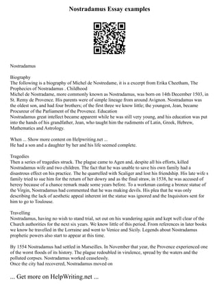 Nostradamus Essay examples
Nostradamus
Biography
The following is a biography of Michel de Nostredame, it is a excerpt from Erika Cheetham, The
Prophecies of Nostradamus . Childhood
Michel de Nostradame, more commonly known as Nostradamus, was born on 14th December 1503, in
St. Remy de Provence. His parents were of simple lineage from around Avignon. Nostradamus was
the oldest son, and had four brothers; of the first three we know little; the youngest, Jean, became
Procureur of the Parliament of the Provence. Education
Nostradamus great intellect became apparent while he was still very young, and his education was put
into the hands of his grandfather, Jean, who taught him the rudiments of Latin, Greek, Hebrew,
Mathematics and Astrology.
When ... Show more content on Helpwriting.net ...
He had a son and a daughter by her and his life seemed complete.
Tragedies
Then a series of tragedies struck. The plague came to Agen and, despite all his efforts, killed
Nostradamus wife and two children. The fact that he was unable to save his own family had a
disastrous effect on his practice. The he quarrelled with Scaliger and lost his friendship. His late wife s
family tried to sue him for the return of her dowry and as the final straw, in 1538, he was accused of
heresy because of a chance remark made some years before. To a workman casting a bronze statue of
the Virgin, Nostradamus had commented that he was making devils. His plea that he was only
describing the lack of aesthetic appeal inherent int the statue was ignored and the Inquisitors sent for
him to go to Toulouse.
Travelling
Nostradamus, having no wish to stand trial, set out on his wandering again and kept well clear of the
Church authorities for the next six years. We know little of this period. From references in later books
we know he travelled in the Lorraine and went to Venice and Sicily. Legends about Nostradamus
prophetic powers also start to appear at this time.
By 1554 Nostradamus had settled in Marseilles. In November that year, the Provence experienced one
of the worst floods of its history. The plague redoubled in virulence, spread by the waters and the
polluted corpses. Nostradamus worked ceaselessly.
Once the city had recovered, Nostradamus moved on
... Get more on HelpWriting.net ...
 