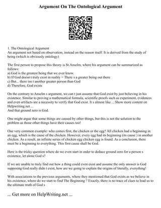 Argument On The Ontological Argument
1. The Ontological Argument
An argument not based on observation, instead on the reason itself. It is derived from the study of
being (which is obviously ontology)
The first person to propose this theory is St.Anselm, where his argument can be summarized as
follows:
a) God is the greatest being that we ever know.
b) If God doesn t truly exist in reality = There s a greater being out there
c) But... there isn t another greater person than God
d) Therefore, God exists
On the contrary to Anselm s argument, we can t just assume that God exist by just believing in his
existence. Similar to proving a mathematical formula, scientific proofs such as experiment, evidences
and even artifacts are a necessity to verify that God exist. It s almost like ... Show more content on
Helpwriting.net ...
And that ground zero is God.
One might argue that some things are caused by other things, but this is not the solution to the
problem as those other things have their causes too!
One very common example: who comes first, the chicken or the egg? All chicken had a beginning in
an egg, which is the cause of the chicken. However, every egg had its beginning (its cause ) in another
chicken. As a result, an infinite series of chicken egg chicken egg is found. As a conclusion, there
must be a beginning to everything. This first cause shall be God.
Here is the tricky question where do we even start in order to deduce ground zero for a person s
existence, let alone God s?
If we are unable to truly find out how a thing could even exist and assume the only answer is God
supposing God really didn t exist, how are we going to explain the origins of literally, everything!
With associations to the previous arguments, where they mentioned that God exists as we believe in
his existence, where do we start to find The Beginning ? Exactly, there is no trace of clues to lead us to
the ultimate truth of God s
... Get more on HelpWriting.net ...
 