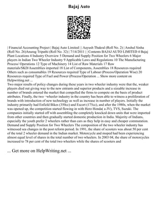 Bajaj Auto
| Financial Accounting Project | Bajaj Auto Limited | | Aayush Thakral (Roll No. 2) | Anshul Sinha
(Roll No. 26)Anurag Tripathi (Roll No. 32) | 7/14/2011 | | Contents BAJAJ AUTO LIMITED 4 Bajaj
Plant Locations 4 Industry Overview 5 Demand and Supply Position for Two Wheelers 6 Major
players in Indian Two Wheeler Industry 9 Applicable Laws and Regulations 10 The Manufacturing
Process/ Operations 12 Type of Machinery 14 List of Raw Materials 17 Raw
materials/SKD/Assemblies imported 18 List of Components, Assemblies 18 Resources required
Others such as consumables 19 Resources required Type of Labour (Process/Operation Wise) 20
Resources required Type of Fuel and Power (Process/Operation ... Show more content on
Helpwriting.net ...
Two major results of policy changes during these years in two wheeler industry were that the, weaker
players died out giving way to the new entrants and superior products and a sizeable increase in
number of brands entered the market that compelled the firms to compete on the basis of product
attributes. Finally, the two ¬wheeler industry in the country has been able to witness a proliferation of
brands with introduction of new technology as well as increase in number of players. Initially the
industry primarily had Enfield Bikes (350cc) and Escort (175cc), and after the 1980s, when the market
was opened up, the competition started flowing in with Hero Honda( a JV), TVS, Suzuki. The
companies initially started off with assembling the completely knocked down units that were imported
from other countries and then gradually started domestic production in India. Majority of Indians,
especially the youth prefer 2 wheelers rather than cars as they help in easy and cheaper commutation.
Demand and Supply Position for Two Wheelers The composition of the two wheeler industry has
witnessed sea changes in the post reform period. In 1991, the share of scooters was about 50 per cent
of the total 2 wheeler demand in the Indian market. Motorcycle and moped had been experiencing
almost equal level of shares in the total number of two wheelers. In 2003 04, the share of motorcycles
increased to 78 per cent of the total two wheelers while the shares of scooters and
... Get more on HelpWriting.net ...
 