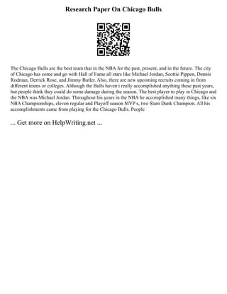 Research Paper On Chicago Bulls
The Chicago Bulls are the best team that in the NBA for the past, present, and in the future. The city
of Chicago has come and go with Hall of Fame all stars like Michael Jordan, Scottie Pippen, Dennis
Rodman, Derrick Rose, and Jimmy Butler. Also, there are new upcoming recruits coming in from
different teams or colleges. Although the Bulls haven t really accomplished anything these past years,
but people think they could do some damage during the season. The best player to play in Chicago and
the NBA was Michael Jordan. Throughout his years in the NBA he accomplished many things, like six
NBA Championships, eleven regular and Playoff season MVP s, two Slam Dunk Champion. All his
accomplishments came from playing for the Chicago Bulls. People
... Get more on HelpWriting.net ...
 