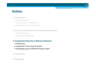 Outline
1- Introduction
• Wireless Systems
• Wireless Channel Impairments
• Classification of Fading Channels
2- Diversity Techniques For Wireless Communication
• What is Diversity?
17
• What is Diversity?
• Classification of Diversity
3- Cooperative Diversity in Wireless Networks
• Introduction
• Cooperative Transmission Protocols
• Challenging Issues at Different Protocol Layers
4- Conclusions
5- References
 