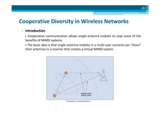 Cooperative Diversity in Wireless Networks
• Introduction
• Cooperative communication allows single-antenna mobiles to reap some of the
benefits of MIMO systems.
• The basic idea is that single-antenna mobiles in a multi-user scenario can “share”
their antennas in a manner that creates a virtual MIMO system.
18
 