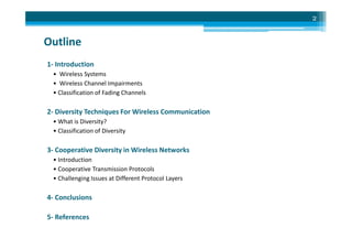 Outline
1- Introduction
• Wireless Systems
• Wireless Channel Impairments
• Classification of Fading Channels
2- Diversity Techniques For Wireless Communication
• What is Diversity?
2
• What is Diversity?
• Classification of Diversity
3- Cooperative Diversity in Wireless Networks
• Introduction
• Cooperative Transmission Protocols
• Challenging Issues at Different Protocol Layers
4- Conclusions
5- References
 