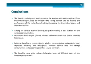 Conclusions
• The diversity techniques is used to provide the receiver with several replicas of the
transmitted signal, used to overcome the fading problem and to improve the
performance of the radio channel without increasing the transmitted power and
improves the SNR.
• Among the various diversity techniques spatial diversity is best suitable for the
wireless communication.
24
wireless communication.
• Multi-input-multi-output (MIMO) wireless communication uses spatial diversity
techniques.
• Potential benefits of cooperation in wireless communication networks include:
improved reliability and throughput, reduced service cost and energy
consumption, and supporting seamless service provision.
• The benefits come with various challenging issues at different layers of the
network protocol stack.
 