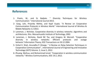 References
1- Pravin, W., and SL Badjate. " Diversity Techniques for Wireless
Communication." International Journal 2013.
2- Garg, Juhi, Priyanka Mehta, and Kapil Gupta. "A Review on Cooperative
Communication Protocols in Wireless World." International Journal of Wireless &
Mobile Networks 5.2 2013.
3- Laneman, J. Nicholas. Cooperative diversity in wireless networks: algorithms and
architectures. Diss. Massachusetts Institute of Technology, 2002.
25
architectures. Diss. Massachusetts Institute of Technology, 2002.
4- Laneman, J. Nicholas, David NC Tse, and Gregory W. Wornell. "Cooperative
diversity in wireless networks: Efficient protocols and outage
behavior."Information Theory, IEEE Transactions on 50.12 2004.
5- Vishal K. Shah, Anuradha P. Gharge, " A Review on Relay Selection Techniques in
Cooperative Communication" , International Journal of Engineering and Innovative
Technology (IJEIT) Volume. 2, Issue 5, 2012.
6- Zhuang, Weihua, and Muhammad Ismail. "Cooperation in wireless communication
networks." Wireless Communications, IEEE 19.2, 2012.
 