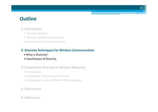 Outline
1- Introduction
• Wireless Systems
• Wireless Channel Impairments
• Classification of Fading Channels
2- Diversity Techniques For Wireless Communication
• What is Diversity?
8
• What is Diversity?
• Classification of Diversity
3- Cooperative Diversity in Wireless Networks
• Introduction
• Cooperative Transmission Protocols
• Challenging Issues at Different Protocol Layers
4- Conclusions
5- References
 