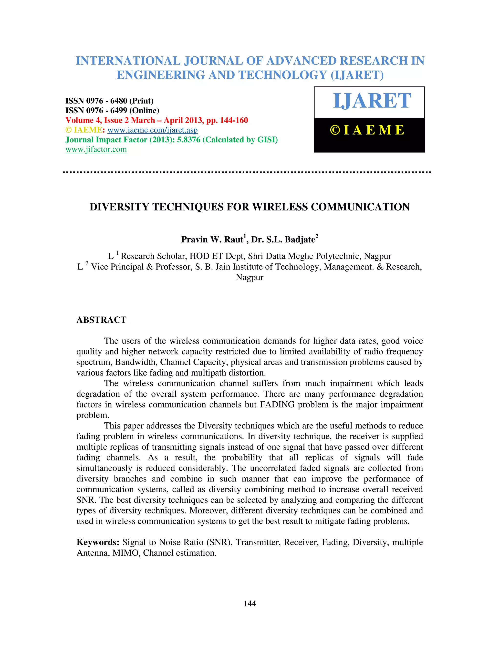 International Journal of Advanced Research in Engineering and Technology (IJARET), ISSN 0976 –
6480(Print), ISSN 0976 – 6499(Online) Volume 4, Issue 2, March – April (2013), © IAEME
144
DIVERSITY TECHNIQUES FOR WIRELESS COMMUNICATION
Pravin W. Raut1
, Dr. S.L. Badjate2
L 1
Research Scholar, HOD ET Dept, Shri Datta Meghe Polytechnic, Nagpur
L 2
Vice Principal & Professor, S. B. Jain Institute of Technology, Management. & Research,
Nagpur
ABSTRACT
The users of the wireless communication demands for higher data rates, good voice
quality and higher network capacity restricted due to limited availability of radio frequency
spectrum, Bandwidth, Channel Capacity, physical areas and transmission problems caused by
various factors like fading and multipath distortion.
The wireless communication channel suffers from much impairment which leads
degradation of the overall system performance. There are many performance degradation
factors in wireless communication channels but FADING problem is the major impairment
problem.
This paper addresses the Diversity techniques which are the useful methods to reduce
fading problem in wireless communications. In diversity technique, the receiver is supplied
multiple replicas of transmitting signals instead of one signal that have passed over different
fading channels. As a result, the probability that all replicas of signals will fade
simultaneously is reduced considerably. The uncorrelated faded signals are collected from
diversity branches and combine in such manner that can improve the performance of
communication systems, called as diversity combining method to increase overall received
SNR. The best diversity techniques can be selected by analyzing and comparing the different
types of diversity techniques. Moreover, different diversity techniques can be combined and
used in wireless communication systems to get the best result to mitigate fading problems.
Keywords: Signal to Noise Ratio (SNR), Transmitter, Receiver, Fading, Diversity, multiple
Antenna, MIMO, Channel estimation.
INTERNATIONAL JOURNAL OF ADVANCED RESEARCH IN
ENGINEERING AND TECHNOLOGY (IJARET)
ISSN 0976 - 6480 (Print)
ISSN 0976 - 6499 (Online)
Volume 4, Issue 2 March – April 2013, pp. 144-160
© IAEME: www.iaeme.com/ijaret.asp
Journal Impact Factor (2013): 5.8376 (Calculated by GISI)
www.jifactor.com
IJARET
© I A E M E
 