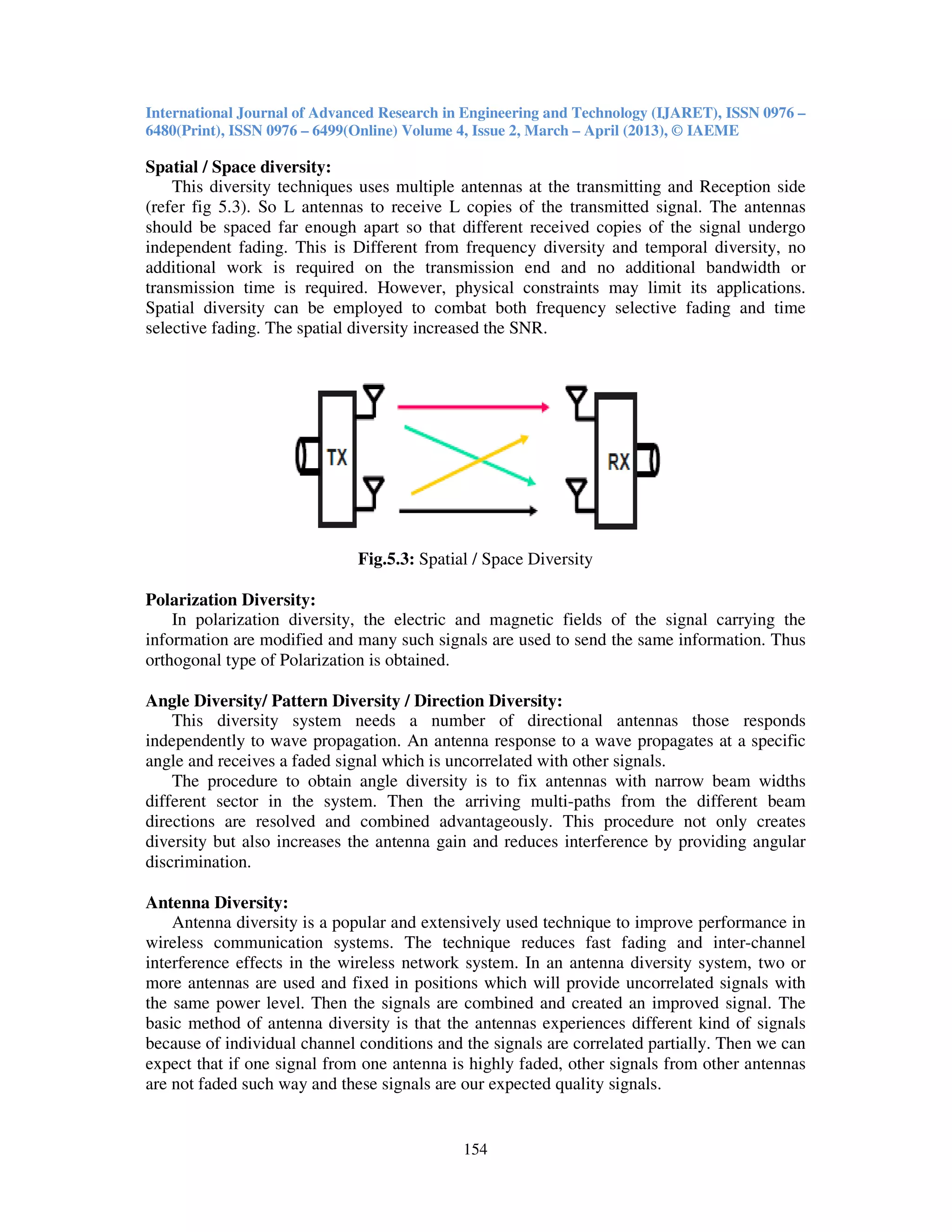 International Journal of Advanced Research in Engineering and Technology (IJARET), ISSN 0976 –
6480(Print), ISSN 0976 – 6499(Online) Volume 4, Issue 2, March – April (2013), © IAEME
154
Spatial / Space diversity:
This diversity techniques uses multiple antennas at the transmitting and Reception side
(refer fig 5.3). So L antennas to receive L copies of the transmitted signal. The antennas
should be spaced far enough apart so that different received copies of the signal undergo
independent fading. This is Different from frequency diversity and temporal diversity, no
additional work is required on the transmission end and no additional bandwidth or
transmission time is required. However, physical constraints may limit its applications.
Spatial diversity can be employed to combat both frequency selective fading and time
selective fading. The spatial diversity increased the SNR.
Fig.5.3: Spatial / Space Diversity
Polarization Diversity:
In polarization diversity, the electric and magnetic fields of the signal carrying the
information are modified and many such signals are used to send the same information. Thus
orthogonal type of Polarization is obtained.
Angle Diversity/ Pattern Diversity / Direction Diversity:
This diversity system needs a number of directional antennas those responds
independently to wave propagation. An antenna response to a wave propagates at a specific
angle and receives a faded signal which is uncorrelated with other signals.
The procedure to obtain angle diversity is to fix antennas with narrow beam widths
different sector in the system. Then the arriving multi-paths from the different beam
directions are resolved and combined advantageously. This procedure not only creates
diversity but also increases the antenna gain and reduces interference by providing angular
discrimination.
Antenna Diversity:
Antenna diversity is a popular and extensively used technique to improve performance in
wireless communication systems. The technique reduces fast fading and inter-channel
interference effects in the wireless network system. In an antenna diversity system, two or
more antennas are used and fixed in positions which will provide uncorrelated signals with
the same power level. Then the signals are combined and created an improved signal. The
basic method of antenna diversity is that the antennas experiences different kind of signals
because of individual channel conditions and the signals are correlated partially. Then we can
expect that if one signal from one antenna is highly faded, other signals from other antennas
are not faded such way and these signals are our expected quality signals.
 