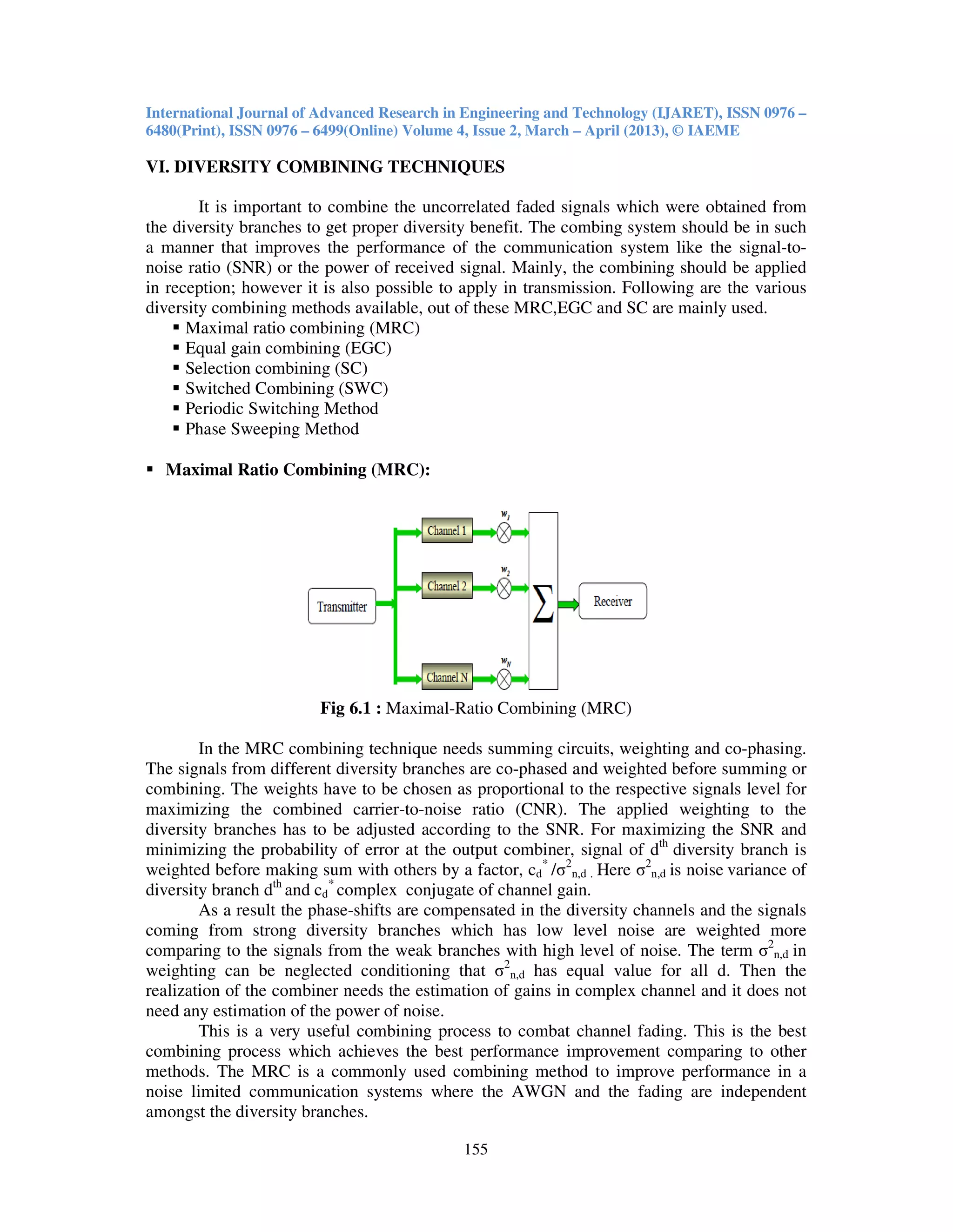 International Journal of Advanced Research in Engineering and Technology (IJARET), ISSN 0976 –
6480(Print), ISSN 0976 – 6499(Online) Volume 4, Issue 2, March – April (2013), © IAEME
155
VI. DIVERSITY COMBINING TECHNIQUES
It is important to combine the uncorrelated faded signals which were obtained from
the diversity branches to get proper diversity benefit. The combing system should be in such
a manner that improves the performance of the communication system like the signal-to-
noise ratio (SNR) or the power of received signal. Mainly, the combining should be applied
in reception; however it is also possible to apply in transmission. Following are the various
diversity combining methods available, out of these MRC,EGC and SC are mainly used.
Maximal ratio combining (MRC)
Equal gain combining (EGC)
Selection combining (SC)
Switched Combining (SWC)
Periodic Switching Method
Phase Sweeping Method
Maximal Ratio Combining (MRC):
Fig 6.1 : Maximal-Ratio Combining (MRC)
In the MRC combining technique needs summing circuits, weighting and co-phasing.
The signals from different diversity branches are co-phased and weighted before summing or
combining. The weights have to be chosen as proportional to the respective signals level for
maximizing the combined carrier-to-noise ratio (CNR). The applied weighting to the
diversity branches has to be adjusted according to the SNR. For maximizing the SNR and
minimizing the probability of error at the output combiner, signal of dth
diversity branch is
weighted before making sum with others by a factor, cd
*
/σ2
n,d . Here σ2
n,d is noise variance of
diversity branch dth
and cd
*
complex conjugate of channel gain.
As a result the phase-shifts are compensated in the diversity channels and the signals
coming from strong diversity branches which has low level noise are weighted more
comparing to the signals from the weak branches with high level of noise. The term σ2
n,d in
weighting can be neglected conditioning that σ2
n,d has equal value for all d. Then the
realization of the combiner needs the estimation of gains in complex channel and it does not
need any estimation of the power of noise.
This is a very useful combining process to combat channel fading. This is the best
combining process which achieves the best performance improvement comparing to other
methods. The MRC is a commonly used combining method to improve performance in a
noise limited communication systems where the AWGN and the fading are independent
amongst the diversity branches.
 