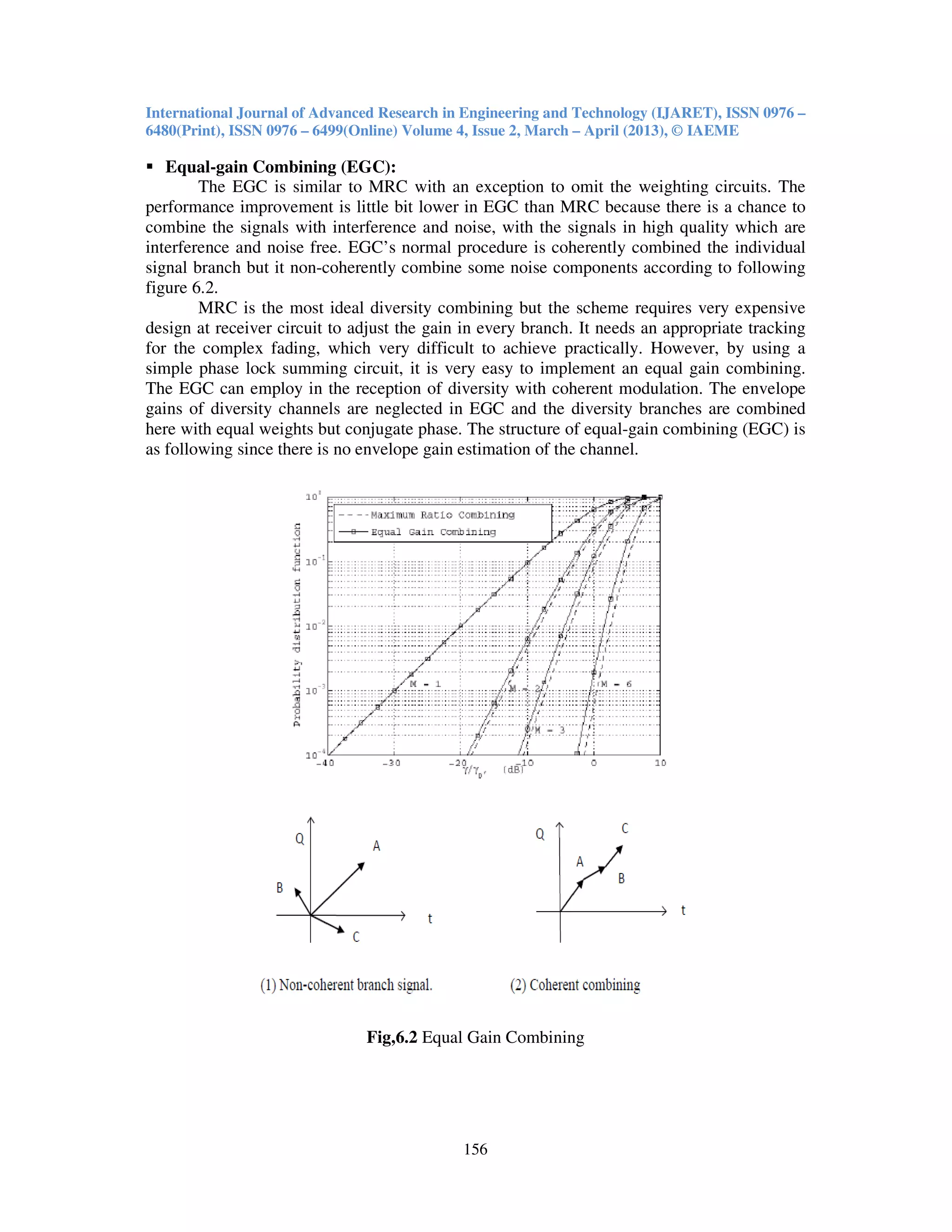 International Journal of Advanced Research in Engineering and Technology (IJARET), ISSN 0976 –
6480(Print), ISSN 0976 – 6499(Online) Volume 4, Issue 2, March – April (2013), © IAEME
156
Equal-gain Combining (EGC):
The EGC is similar to MRC with an exception to omit the weighting circuits. The
performance improvement is little bit lower in EGC than MRC because there is a chance to
combine the signals with interference and noise, with the signals in high quality which are
interference and noise free. EGC’s normal procedure is coherently combined the individual
signal branch but it non-coherently combine some noise components according to following
figure 6.2.
MRC is the most ideal diversity combining but the scheme requires very expensive
design at receiver circuit to adjust the gain in every branch. It needs an appropriate tracking
for the complex fading, which very difficult to achieve practically. However, by using a
simple phase lock summing circuit, it is very easy to implement an equal gain combining.
The EGC can employ in the reception of diversity with coherent modulation. The envelope
gains of diversity channels are neglected in EGC and the diversity branches are combined
here with equal weights but conjugate phase. The structure of equal-gain combining (EGC) is
as following since there is no envelope gain estimation of the channel.
Fig,6.2 Equal Gain Combining
 