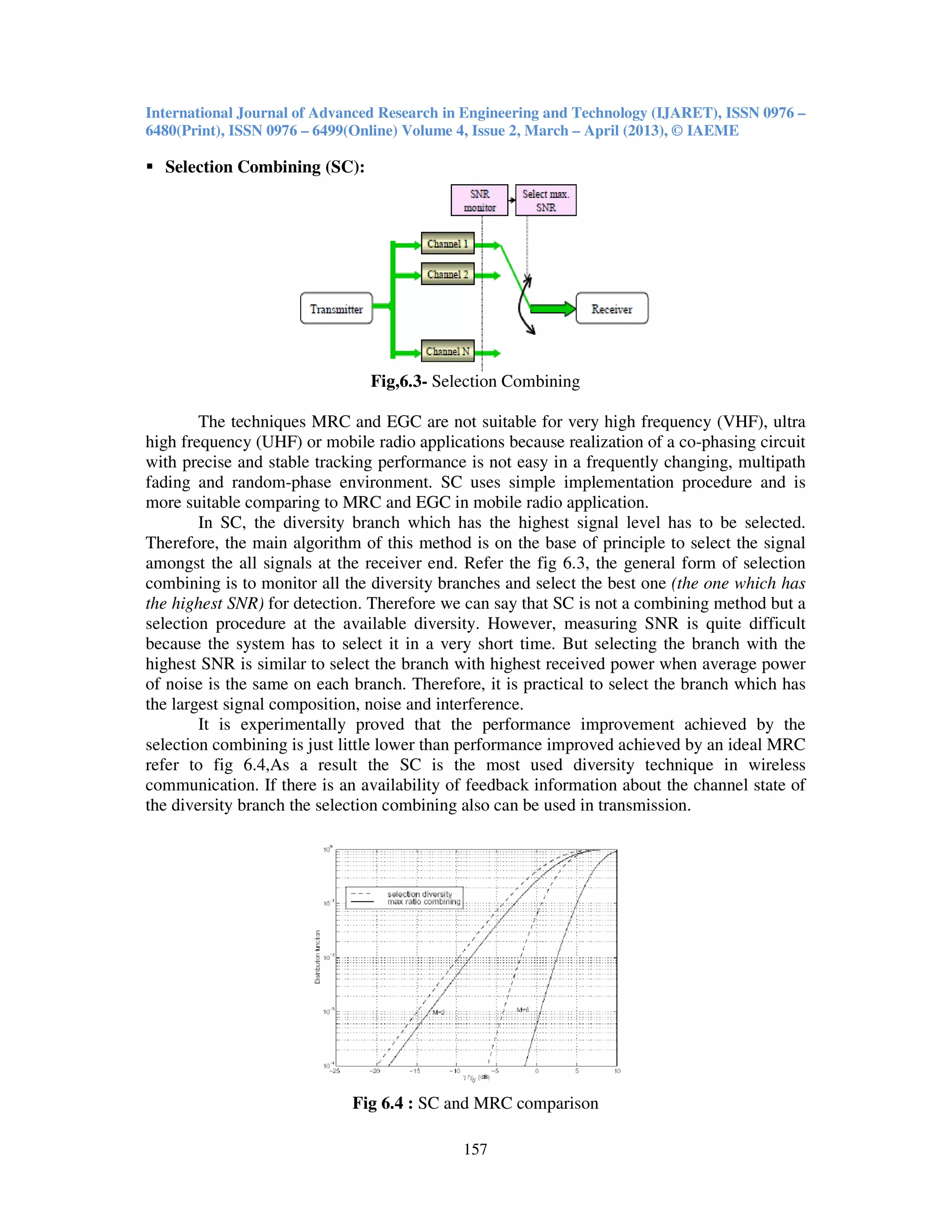 International Journal of Advanced Research in Engineering and Technology (IJARET), ISSN 0976 –
6480(Print), ISSN 0976 – 6499(Online) Volume 4, Issue 2, March – April (2013), © IAEME
157
Selection Combining (SC):
Fig,6.3- Selection Combining
The techniques MRC and EGC are not suitable for very high frequency (VHF), ultra
high frequency (UHF) or mobile radio applications because realization of a co-phasing circuit
with precise and stable tracking performance is not easy in a frequently changing, multipath
fading and random-phase environment. SC uses simple implementation procedure and is
more suitable comparing to MRC and EGC in mobile radio application.
In SC, the diversity branch which has the highest signal level has to be selected.
Therefore, the main algorithm of this method is on the base of principle to select the signal
amongst the all signals at the receiver end. Refer the fig 6.3, the general form of selection
combining is to monitor all the diversity branches and select the best one (the one which has
the highest SNR) for detection. Therefore we can say that SC is not a combining method but a
selection procedure at the available diversity. However, measuring SNR is quite difficult
because the system has to select it in a very short time. But selecting the branch with the
highest SNR is similar to select the branch with highest received power when average power
of noise is the same on each branch. Therefore, it is practical to select the branch which has
the largest signal composition, noise and interference.
It is experimentally proved that the performance improvement achieved by the
selection combining is just little lower than performance improved achieved by an ideal MRC
refer to fig 6.4,As a result the SC is the most used diversity technique in wireless
communication. If there is an availability of feedback information about the channel state of
the diversity branch the selection combining also can be used in transmission.
Fig 6.4 : SC and MRC comparison
 