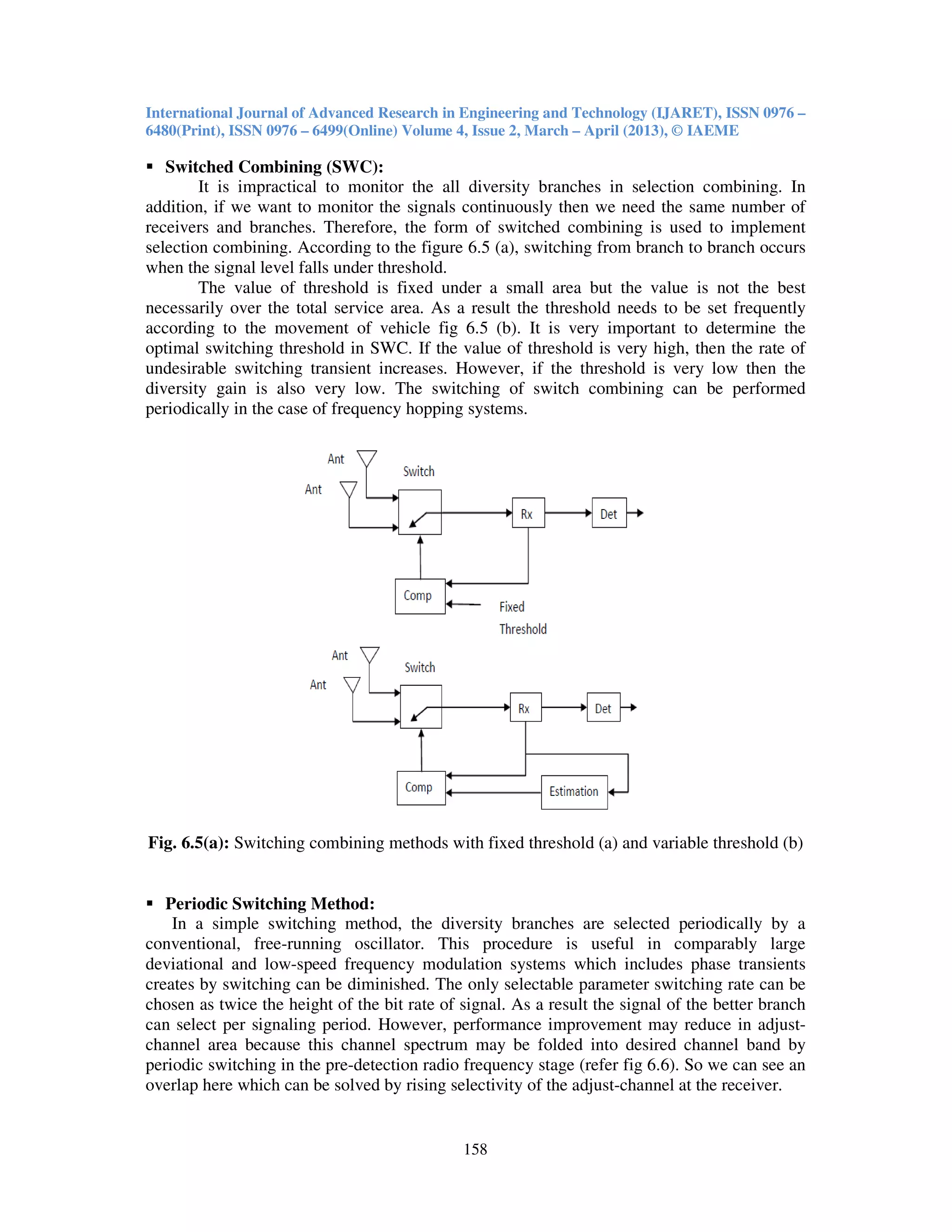 International Journal of Advanced Research in Engineering and Technology (IJARET), ISSN 0976 –
6480(Print), ISSN 0976 – 6499(Online) Volume 4, Issue 2, March – April (2013), © IAEME
158
Switched Combining (SWC):
It is impractical to monitor the all diversity branches in selection combining. In
addition, if we want to monitor the signals continuously then we need the same number of
receivers and branches. Therefore, the form of switched combining is used to implement
selection combining. According to the figure 6.5 (a), switching from branch to branch occurs
when the signal level falls under threshold.
The value of threshold is fixed under a small area but the value is not the best
necessarily over the total service area. As a result the threshold needs to be set frequently
according to the movement of vehicle fig 6.5 (b). It is very important to determine the
optimal switching threshold in SWC. If the value of threshold is very high, then the rate of
undesirable switching transient increases. However, if the threshold is very low then the
diversity gain is also very low. The switching of switch combining can be performed
periodically in the case of frequency hopping systems.
Fig. 6.5(a): Switching combining methods with fixed threshold (a) and variable threshold (b)
Periodic Switching Method:
In a simple switching method, the diversity branches are selected periodically by a
conventional, free-running oscillator. This procedure is useful in comparably large
deviational and low-speed frequency modulation systems which includes phase transients
creates by switching can be diminished. The only selectable parameter switching rate can be
chosen as twice the height of the bit rate of signal. As a result the signal of the better branch
can select per signaling period. However, performance improvement may reduce in adjust-
channel area because this channel spectrum may be folded into desired channel band by
periodic switching in the pre-detection radio frequency stage (refer fig 6.6). So we can see an
overlap here which can be solved by rising selectivity of the adjust-channel at the receiver.
 