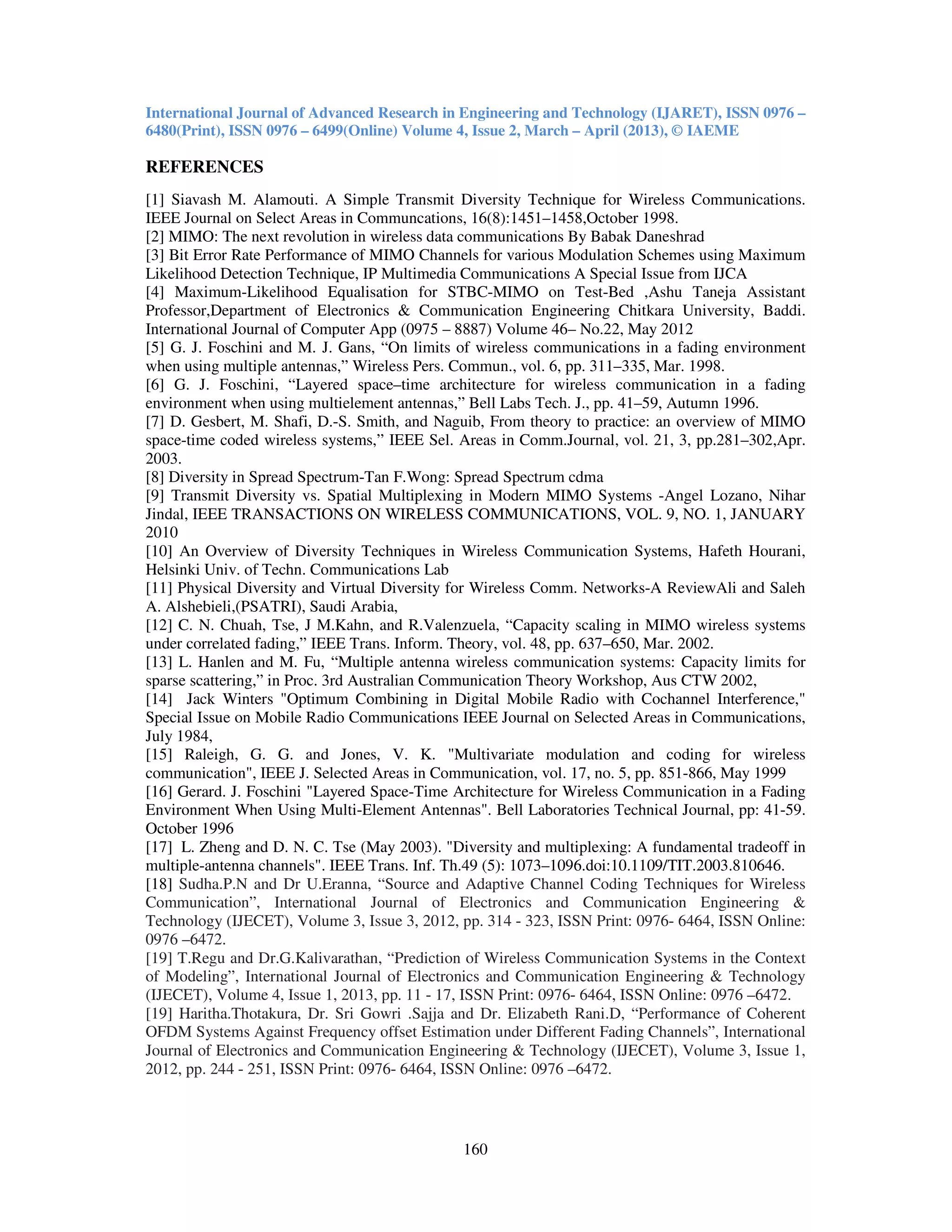 International Journal of Advanced Research in Engineering and Technology (IJARET), ISSN 0976 –
6480(Print), ISSN 0976 – 6499(Online) Volume 4, Issue 2, March – April (2013), © IAEME
160
REFERENCES
[1] Siavash M. Alamouti. A Simple Transmit Diversity Technique for Wireless Communications.
IEEE Journal on Select Areas in Communcations, 16(8):1451–1458,October 1998.
[2] MIMO: The next revolution in wireless data communications By Babak Daneshrad
[3] Bit Error Rate Performance of MIMO Channels for various Modulation Schemes using Maximum
Likelihood Detection Technique, IP Multimedia Communications A Special Issue from IJCA
[4] Maximum-Likelihood Equalisation for STBC-MIMO on Test-Bed ,Ashu Taneja Assistant
Professor,Department of Electronics & Communication Engineering Chitkara University, Baddi.
International Journal of Computer App (0975 – 8887) Volume 46– No.22, May 2012
[5] G. J. Foschini and M. J. Gans, “On limits of wireless communications in a fading environment
when using multiple antennas,” Wireless Pers. Commun., vol. 6, pp. 311–335, Mar. 1998.
[6] G. J. Foschini, “Layered space–time architecture for wireless communication in a fading
environment when using multielement antennas,” Bell Labs Tech. J., pp. 41–59, Autumn 1996.
[7] D. Gesbert, M. Shafi, D.-S. Smith, and Naguib, From theory to practice: an overview of MIMO
space-time coded wireless systems,” IEEE Sel. Areas in Comm.Journal, vol. 21, 3, pp.281–302,Apr.
2003.
[8] Diversity in Spread Spectrum-Tan F.Wong: Spread Spectrum cdma
[9] Transmit Diversity vs. Spatial Multiplexing in Modern MIMO Systems -Angel Lozano, Nihar
Jindal, IEEE TRANSACTIONS ON WIRELESS COMMUNICATIONS, VOL. 9, NO. 1, JANUARY
2010
[10] An Overview of Diversity Techniques in Wireless Communication Systems, Hafeth Hourani,
Helsinki Univ. of Techn. Communications Lab
[11] Physical Diversity and Virtual Diversity for Wireless Comm. Networks-A ReviewAli and Saleh
A. Alshebieli,(PSATRI), Saudi Arabia,
[12] C. N. Chuah, Tse, J M.Kahn, and R.Valenzuela, “Capacity scaling in MIMO wireless systems
under correlated fading,” IEEE Trans. Inform. Theory, vol. 48, pp. 637–650, Mar. 2002.
[13] L. Hanlen and M. Fu, “Multiple antenna wireless communication systems: Capacity limits for
sparse scattering,” in Proc. 3rd Australian Communication Theory Workshop, Aus CTW 2002,
[14] Jack Winters "Optimum Combining in Digital Mobile Radio with Cochannel Interference,"
Special Issue on Mobile Radio Communications IEEE Journal on Selected Areas in Communications,
July 1984,
[15] Raleigh, G. G. and Jones, V. K. "Multivariate modulation and coding for wireless
communication", IEEE J. Selected Areas in Communication, vol. 17, no. 5, pp. 851-866, May 1999
[16] Gerard. J. Foschini "Layered Space-Time Architecture for Wireless Communication in a Fading
Environment When Using Multi-Element Antennas". Bell Laboratories Technical Journal, pp: 41-59.
October 1996
[17] L. Zheng and D. N. C. Tse (May 2003). "Diversity and multiplexing: A fundamental tradeoff in
multiple-antenna channels". IEEE Trans. Inf. Th.49 (5): 1073–1096.doi:10.1109/TIT.2003.810646.
[18] Sudha.P.N and Dr U.Eranna, “Source and Adaptive Channel Coding Techniques for Wireless
Communication”, International Journal of Electronics and Communication Engineering &
Technology (IJECET), Volume 3, Issue 3, 2012, pp. 314 - 323, ISSN Print: 0976- 6464, ISSN Online:
0976 –6472.
[19] T.Regu and Dr.G.Kalivarathan, “Prediction of Wireless Communication Systems in the Context
of Modeling”, International Journal of Electronics and Communication Engineering & Technology
(IJECET), Volume 4, Issue 1, 2013, pp. 11 - 17, ISSN Print: 0976- 6464, ISSN Online: 0976 –6472.
[19] Haritha.Thotakura, Dr. Sri Gowri .Sajja and Dr. Elizabeth Rani.D, “Performance of Coherent
OFDM Systems Against Frequency offset Estimation under Different Fading Channels”, International
Journal of Electronics and Communication Engineering & Technology (IJECET), Volume 3, Issue 1,
2012, pp. 244 - 251, ISSN Print: 0976- 6464, ISSN Online: 0976 –6472.
 