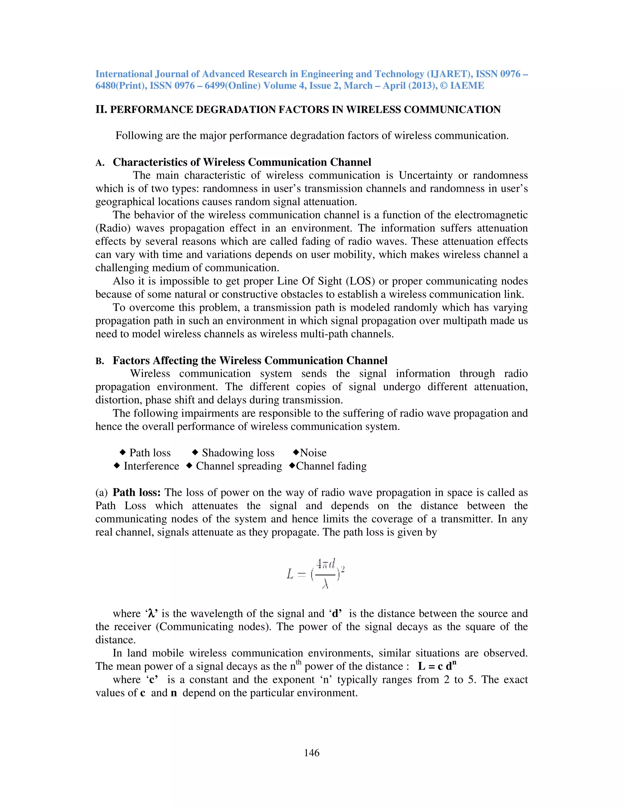 International Journal of Advanced Research in Engineering and Technology (IJARET), ISSN 0976 –
6480(Print), ISSN 0976 – 6499(Online) Volume 4, Issue 2, March – April (2013), © IAEME
146
II. PERFORMANCE DEGRADATION FACTORS IN WIRELESS COMMUNICATION
Following are the major performance degradation factors of wireless communication.
A. Characteristics of Wireless Communication Channel
The main characteristic of wireless communication is Uncertainty or randomness
which is of two types: randomness in user’s transmission channels and randomness in user’s
geographical locations causes random signal attenuation.
The behavior of the wireless communication channel is a function of the electromagnetic
(Radio) waves propagation effect in an environment. The information suffers attenuation
effects by several reasons which are called fading of radio waves. These attenuation effects
can vary with time and variations depends on user mobility, which makes wireless channel a
challenging medium of communication.
Also it is impossible to get proper Line Of Sight (LOS) or proper communicating nodes
because of some natural or constructive obstacles to establish a wireless communication link.
To overcome this problem, a transmission path is modeled randomly which has varying
propagation path in such an environment in which signal propagation over multipath made us
need to model wireless channels as wireless multi-path channels.
B. Factors Affecting the Wireless Communication Channel
Wireless communication system sends the signal information through radio
propagation environment. The different copies of signal undergo different attenuation,
distortion, phase shift and delays during transmission.
The following impairments are responsible to the suffering of radio wave propagation and
hence the overall performance of wireless communication system.
Path loss Shadowing loss Noise
Interference Channel spreading Channel fading
(a) Path loss: The loss of power on the way of radio wave propagation in space is called as
Path Loss which attenuates the signal and depends on the distance between the
communicating nodes of the system and hence limits the coverage of a transmitter. In any
real channel, signals attenuate as they propagate. The path loss is given by
where ‘λλλλ’ is the wavelength of the signal and ‘d’ is the distance between the source and
the receiver (Communicating nodes). The power of the signal decays as the square of the
distance.
In land mobile wireless communication environments, similar situations are observed.
The mean power of a signal decays as the nth
power of the distance : L = c dn
where ‘c’ is a constant and the exponent ‘n’ typically ranges from 2 to 5. The exact
values of c and n depend on the particular environment.
 
