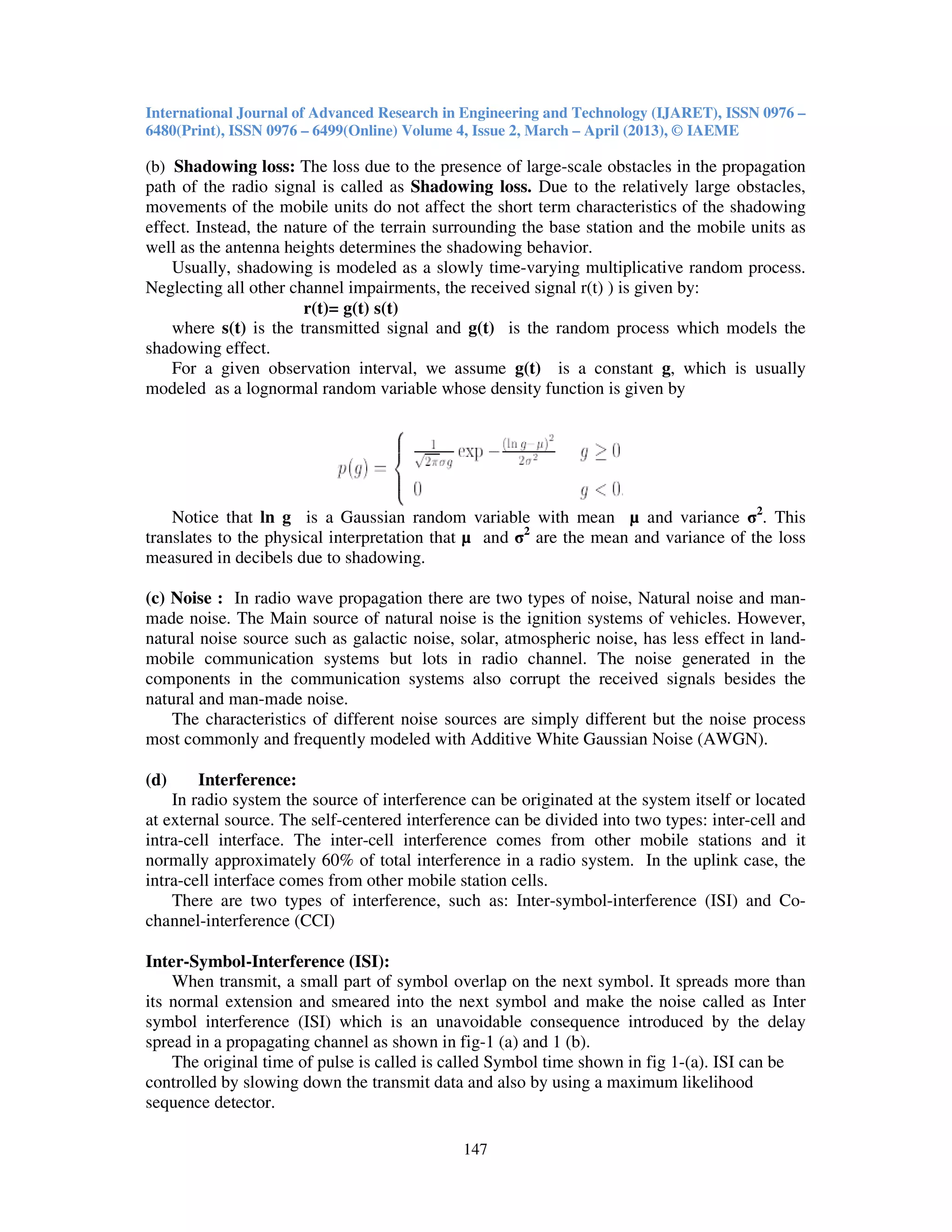 International Journal of Advanced Research in Engineering and Technology (IJARET), ISSN 0976 –
6480(Print), ISSN 0976 – 6499(Online) Volume 4, Issue 2, March – April (2013), © IAEME
147
(b) Shadowing loss: The loss due to the presence of large-scale obstacles in the propagation
path of the radio signal is called as Shadowing loss. Due to the relatively large obstacles,
movements of the mobile units do not affect the short term characteristics of the shadowing
effect. Instead, the nature of the terrain surrounding the base station and the mobile units as
well as the antenna heights determines the shadowing behavior.
Usually, shadowing is modeled as a slowly time-varying multiplicative random process.
Neglecting all other channel impairments, the received signal r(t) ) is given by:
r(t)= g(t) s(t)
where s(t) is the transmitted signal and g(t) is the random process which models the
shadowing effect.
For a given observation interval, we assume g(t) is a constant g, which is usually
modeled as a lognormal random variable whose density function is given by
Notice that ln g is a Gaussian random variable with mean µ and variance σ2
. This
translates to the physical interpretation that µ and σ2
are the mean and variance of the loss
measured in decibels due to shadowing.
(c) Noise : In radio wave propagation there are two types of noise, Natural noise and man-
made noise. The Main source of natural noise is the ignition systems of vehicles. However,
natural noise source such as galactic noise, solar, atmospheric noise, has less effect in land-
mobile communication systems but lots in radio channel. The noise generated in the
components in the communication systems also corrupt the received signals besides the
natural and man-made noise.
The characteristics of different noise sources are simply different but the noise process
most commonly and frequently modeled with Additive White Gaussian Noise (AWGN).
(d) Interference:
In radio system the source of interference can be originated at the system itself or located
at external source. The self-centered interference can be divided into two types: inter-cell and
intra-cell interface. The inter-cell interference comes from other mobile stations and it
normally approximately 60% of total interference in a radio system. In the uplink case, the
intra-cell interface comes from other mobile station cells.
There are two types of interference, such as: Inter-symbol-interference (ISI) and Co-
channel-interference (CCI)
Inter-Symbol-Interference (ISI):
When transmit, a small part of symbol overlap on the next symbol. It spreads more than
its normal extension and smeared into the next symbol and make the noise called as Inter
symbol interference (ISI) which is an unavoidable consequence introduced by the delay
spread in a propagating channel as shown in fig-1 (a) and 1 (b).
The original time of pulse is called is called Symbol time shown in fig 1-(a). ISI can be
controlled by slowing down the transmit data and also by using a maximum likelihood
sequence detector.
 