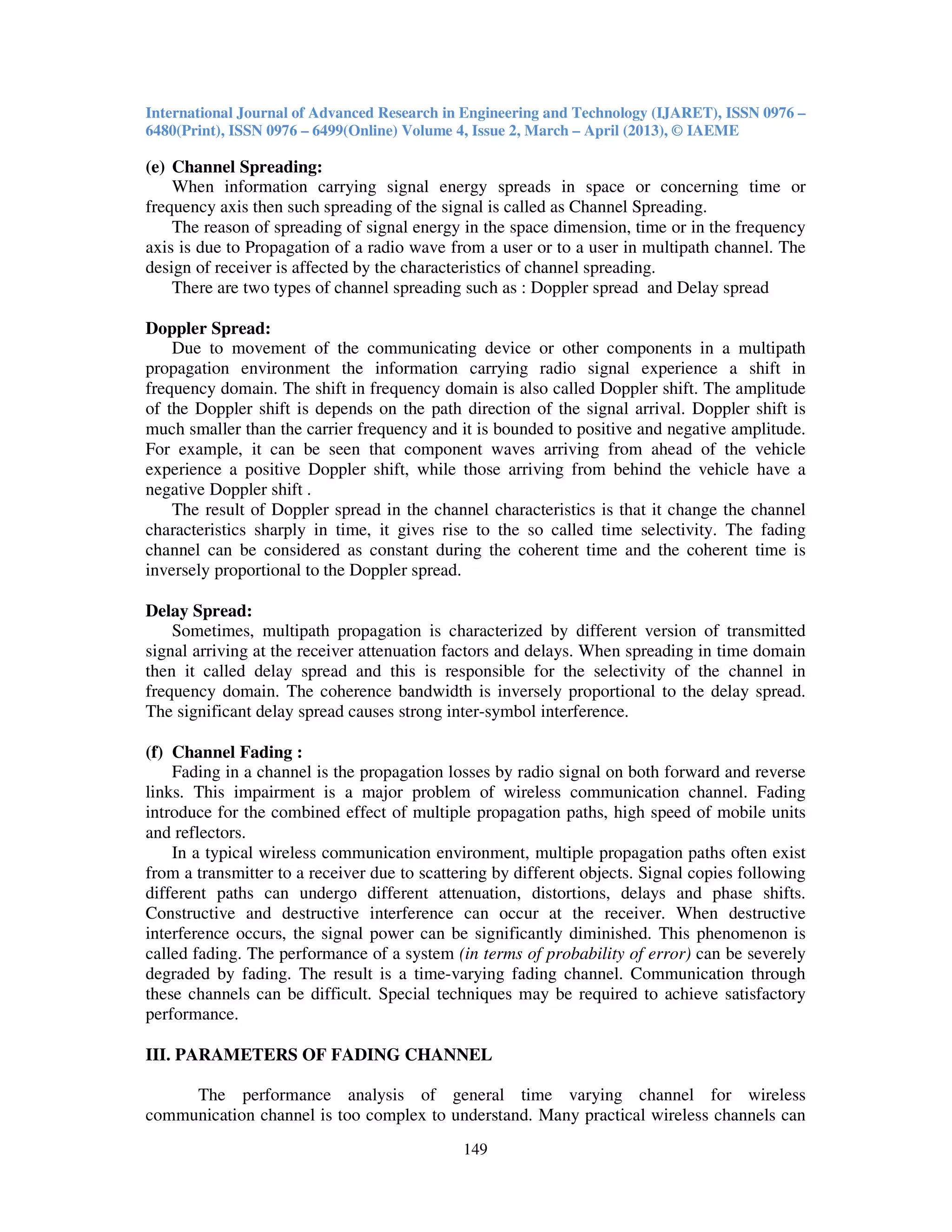 International Journal of Advanced Research in Engineering and Technology (IJARET), ISSN 0976 –
6480(Print), ISSN 0976 – 6499(Online) Volume 4, Issue 2, March – April (2013), © IAEME
149
(e) Channel Spreading:
When information carrying signal energy spreads in space or concerning time or
frequency axis then such spreading of the signal is called as Channel Spreading.
The reason of spreading of signal energy in the space dimension, time or in the frequency
axis is due to Propagation of a radio wave from a user or to a user in multipath channel. The
design of receiver is affected by the characteristics of channel spreading.
There are two types of channel spreading such as : Doppler spread and Delay spread
Doppler Spread:
Due to movement of the communicating device or other components in a multipath
propagation environment the information carrying radio signal experience a shift in
frequency domain. The shift in frequency domain is also called Doppler shift. The amplitude
of the Doppler shift is depends on the path direction of the signal arrival. Doppler shift is
much smaller than the carrier frequency and it is bounded to positive and negative amplitude.
For example, it can be seen that component waves arriving from ahead of the vehicle
experience a positive Doppler shift, while those arriving from behind the vehicle have a
negative Doppler shift .
The result of Doppler spread in the channel characteristics is that it change the channel
characteristics sharply in time, it gives rise to the so called time selectivity. The fading
channel can be considered as constant during the coherent time and the coherent time is
inversely proportional to the Doppler spread.
Delay Spread:
Sometimes, multipath propagation is characterized by different version of transmitted
signal arriving at the receiver attenuation factors and delays. When spreading in time domain
then it called delay spread and this is responsible for the selectivity of the channel in
frequency domain. The coherence bandwidth is inversely proportional to the delay spread.
The significant delay spread causes strong inter-symbol interference.
(f) Channel Fading :
Fading in a channel is the propagation losses by radio signal on both forward and reverse
links. This impairment is a major problem of wireless communication channel. Fading
introduce for the combined effect of multiple propagation paths, high speed of mobile units
and reflectors.
In a typical wireless communication environment, multiple propagation paths often exist
from a transmitter to a receiver due to scattering by different objects. Signal copies following
different paths can undergo different attenuation, distortions, delays and phase shifts.
Constructive and destructive interference can occur at the receiver. When destructive
interference occurs, the signal power can be significantly diminished. This phenomenon is
called fading. The performance of a system (in terms of probability of error) can be severely
degraded by fading. The result is a time-varying fading channel. Communication through
these channels can be difficult. Special techniques may be required to achieve satisfactory
performance.
III. PARAMETERS OF FADING CHANNEL
The performance analysis of general time varying channel for wireless
communication channel is too complex to understand. Many practical wireless channels can
 