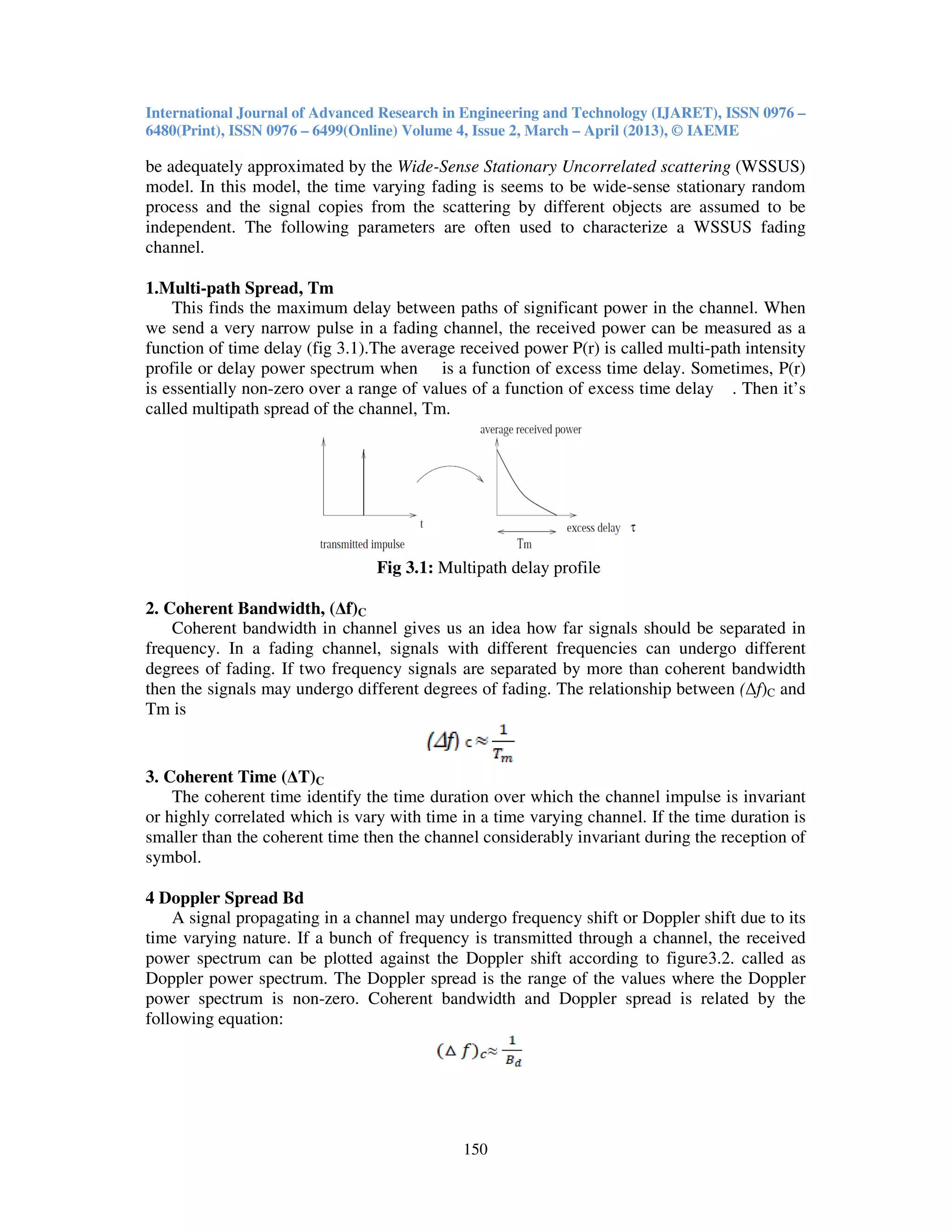 International Journal of Advanced Research in Engineering and Technology (IJARET), ISSN 0976 –
6480(Print), ISSN 0976 – 6499(Online) Volume 4, Issue 2, March – April (2013), © IAEME
150
be adequately approximated by the Wide-Sense Stationary Uncorrelated scattering (WSSUS)
model. In this model, the time varying fading is seems to be wide-sense stationary random
process and the signal copies from the scattering by different objects are assumed to be
independent. The following parameters are often used to characterize a WSSUS fading
channel.
1.Multi-path Spread, Tm
This finds the maximum delay between paths of significant power in the channel. When
we send a very narrow pulse in a fading channel, the received power can be measured as a
function of time delay (fig 3.1).The average received power P(r) is called multi-path intensity
profile or delay power spectrum when is a function of excess time delay. Sometimes, P(r)
is essentially non-zero over a range of values of a function of excess time delay . Then it’s
called multipath spread of the channel, Tm.
Fig 3.1: Multipath delay profile
2. Coherent Bandwidth, (∆f)C
Coherent bandwidth in channel gives us an idea how far signals should be separated in
frequency. In a fading channel, signals with different frequencies can undergo different
degrees of fading. If two frequency signals are separated by more than coherent bandwidth
then the signals may undergo different degrees of fading. The relationship between (∆f)C and
Tm is
3. Coherent Time (∆T)C
The coherent time identify the time duration over which the channel impulse is invariant
or highly correlated which is vary with time in a time varying channel. If the time duration is
smaller than the coherent time then the channel considerably invariant during the reception of
symbol.
4 Doppler Spread Bd
A signal propagating in a channel may undergo frequency shift or Doppler shift due to its
time varying nature. If a bunch of frequency is transmitted through a channel, the received
power spectrum can be plotted against the Doppler shift according to figure3.2. called as
Doppler power spectrum. The Doppler spread is the range of the values where the Doppler
power spectrum is non-zero. Coherent bandwidth and Doppler spread is related by the
following equation:
 