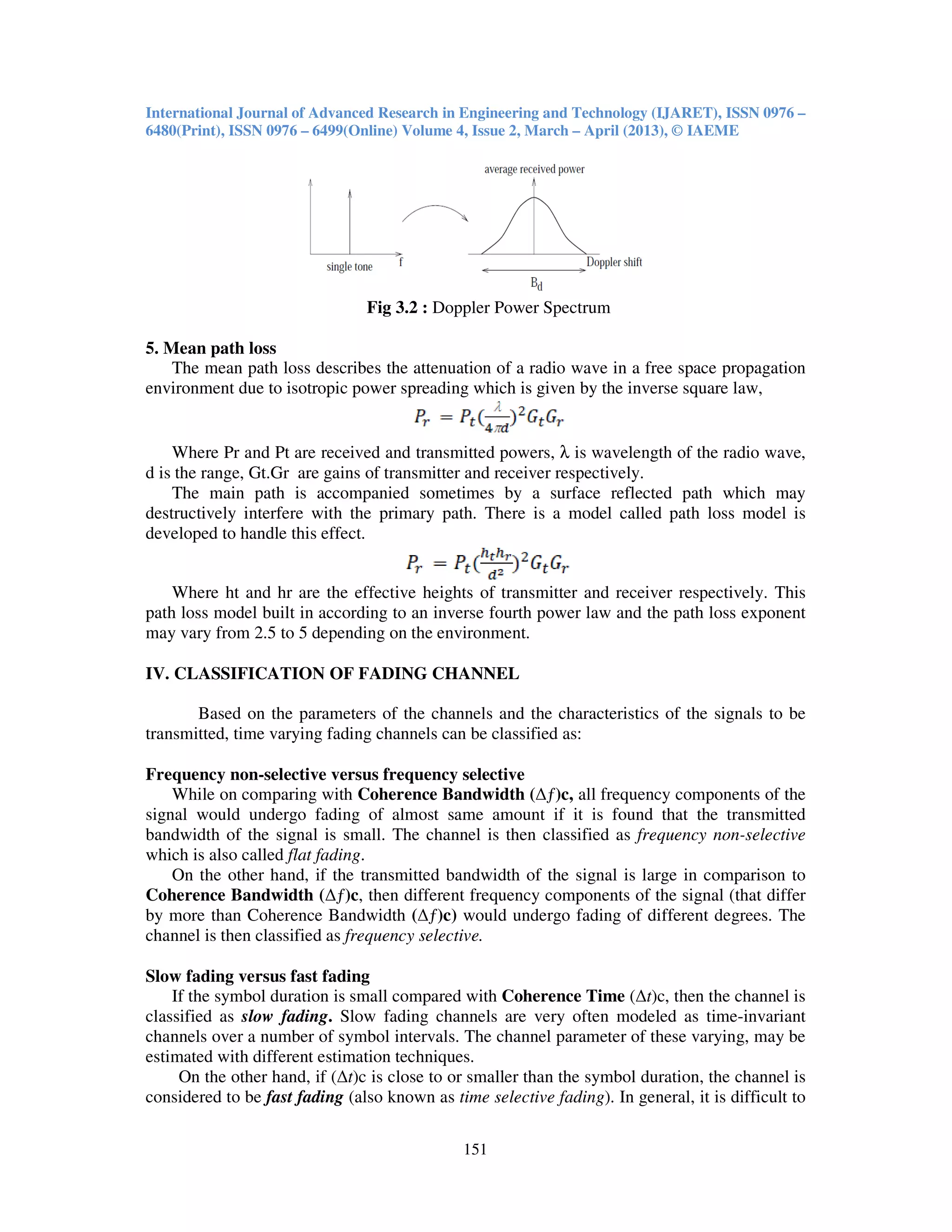 International Journal of Advanced Research in Engineering and Technology (IJARET), ISSN 0976 –
6480(Print), ISSN 0976 – 6499(Online) Volume 4, Issue 2, March – April (2013), © IAEME
151
Fig 3.2 : Doppler Power Spectrum
5. Mean path loss
The mean path loss describes the attenuation of a radio wave in a free space propagation
environment due to isotropic power spreading which is given by the inverse square law,
Where Pr and Pt are received and transmitted powers, λ is wavelength of the radio wave,
d is the range, Gt.Gr are gains of transmitter and receiver respectively.
The main path is accompanied sometimes by a surface reflected path which may
destructively interfere with the primary path. There is a model called path loss model is
developed to handle this effect.
Where ht and hr are the effective heights of transmitter and receiver respectively. This
path loss model built in according to an inverse fourth power law and the path loss exponent
may vary from 2.5 to 5 depending on the environment.
IV. CLASSIFICATION OF FADING CHANNEL
Based on the parameters of the channels and the characteristics of the signals to be
transmitted, time varying fading channels can be classified as:
Frequency non-selective versus frequency selective
While on comparing with Coherence Bandwidth (∆ƒ)c, all frequency components of the
signal would undergo fading of almost same amount if it is found that the transmitted
bandwidth of the signal is small. The channel is then classified as frequency non-selective
which is also called flat fading.
On the other hand, if the transmitted bandwidth of the signal is large in comparison to
Coherence Bandwidth (∆ƒ)c, then different frequency components of the signal (that differ
by more than Coherence Bandwidth (∆ƒ)c) would undergo fading of different degrees. The
channel is then classified as frequency selective.
Slow fading versus fast fading
If the symbol duration is small compared with Coherence Time (∆t)c, then the channel is
classified as slow fading. Slow fading channels are very often modeled as time-invariant
channels over a number of symbol intervals. The channel parameter of these varying, may be
estimated with different estimation techniques.
On the other hand, if (∆t)c is close to or smaller than the symbol duration, the channel is
considered to be fast fading (also known as time selective fading). In general, it is difficult to
 