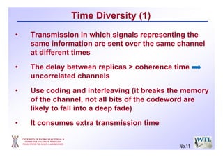 Time Diversity (1)
• Transmission in which signals representing the
same information are sent over the same channel
at different times
• The delay between replicas > coherence time
uncorrelated channels
• Use coding and interleaving (it breaks the memory
of the channel, not all bits of the codeword are
likely to fall into a deep fade)
• It consumes extra transmission time
UNIVERSITY OF PATRAS ELECTRICAL &
COMPUTER ENG. DEPT. WIRELESS
TELECOMMUNICATION LABORATORY
No.11
 