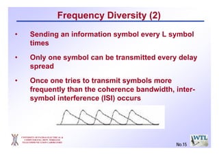 UNIVERSITY OF PATRAS ELECTRICAL &
COMPUTER ENG. DEPT. WIRELESS
TELECOMMUNICATION LABORATORY
Frequency Diversity (2)
• Sending an information symbol every L symbol
times
• Only one symbol can be transmitted every delay
spread
• Once one tries to transmit symbols more
frequently than the coherence bandwidth, inter-
symbol interference (ISI) occurs
No.15
 