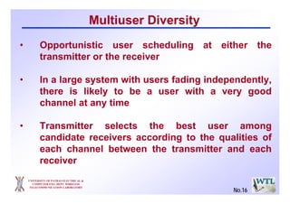 UNIVERSITY OF PATRAS ELECTRICAL &
COMPUTER ENG. DEPT. WIRELESS
TELECOMMUNICATION LABORATORY
Multiuser Diversity
• Opportunistic user scheduling at either the
transmitter or the receiver
• In a large system with users fading independently,
there is likely to be a user with a very good
channel at any time
• Transmitter selects the best user among
candidate receivers according to the qualities of
each channel between the transmitter and each
receiver
No.16
 
