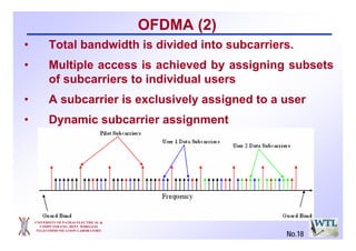 UNIVERSITY OF PATRAS ELECTRICAL &
COMPUTER ENG. DEPT. WIRELESS
TELECOMMUNICATION LABORATORY
• Total bandwidth is divided into subcarriers.
• Multiple access is achieved by assigning subsets
of subcarriers to individual users
• A subcarrier is exclusively assigned to a user
• Dynamic subcarrier assignment
OFDMA (2)
No.18
 