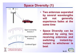 UNIVERSITY OF PATRAS ELECTRICAL &
COMPUTER ENG. DEPT. WIRELESS
TELECOMMUNICATION LABORATORY
• Two antennas separated
by several wavelengths
will not generally
experience fades at the
same time
• Space Diversity can be
obtained by using two
receiving antennas and
switching instant-by-
instant to whichever is
best
Space Diversity (1)
No.20
 