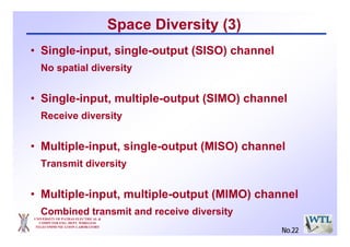 UNIVERSITY OF PATRAS ELECTRICAL &
COMPUTER ENG. DEPT. WIRELESS
TELECOMMUNICATION LABORATORY
Space Diversity (3)
• Single-input, single-output (SISO) channel
No spatial diversity
• Single-input, multiple-output (SIMO) channel
Receive diversity
• Multiple-input, single-output (MISO) channel
Transmit diversity
• Multiple-input, multiple-output (MIMO) channel
Combined transmit and receive diversity
No.22
 