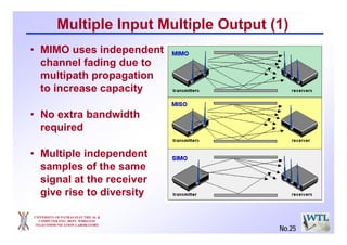 UNIVERSITY OF PATRAS ELECTRICAL &
COMPUTER ENG. DEPT. WIRELESS
TELECOMMUNICATION LABORATORY
Multiple Input Multiple Output (1)
• MIMO uses independent
channel fading due to
multipath propagation
to increase capacity
• No extra bandwidth
required
• Multiple independent
samples of the same
signal at the receiver
give rise to diversity
No.25
 