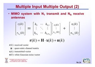 UNIVERSITY OF PATRAS ELECTRICAL &
COMPUTER ENG. DEPT. WIRELESS
TELECOMMUNICATION LABORATORY
Multiple Input Multiple Output (2)
• MIMO system with NT transmit and NR receive
antennas
⎥
⎥
⎥
⎦
⎤
⎢
⎢
⎢
⎣
⎡
RTR
T
NNN
N
hh
hh
L
MOM
L
1
111
⎥
⎥
⎥
⎦
⎤
⎢
⎢
⎢
⎣
⎡
)(
)(1
kr
kr
RN
M
⎥
⎥
⎥
⎦
⎤
⎢
⎢
⎢
⎣
⎡
)(
)(1
kx
kx
TN
M
⎥
⎥
⎥
⎦
⎤
⎢
⎢
⎢
⎣
⎡
)(
)(1
kn
kn
RN
M= +
)()()( kkk nxHr +⋅=
: received vector
: quasi-static channel matrix
: transmitted vector
: white Gaussian noise vector
H
)(kr
)(kn
)(kx
No.26
 