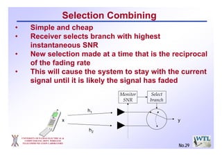 UNIVERSITY OF PATRAS ELECTRICAL &
COMPUTER ENG. DEPT. WIRELESS
TELECOMMUNICATION LABORATORY
Selection Combining
h1
h2
yx
Monitor
SNR
Select
branch
• Simple and cheap
• Receiver selects branch with highest
instantaneous SNR
• New selection made at a time that is the reciprocal
of the fading rate
• This will cause the system to stay with the current
signal until it is likely the signal has faded
No.29
 