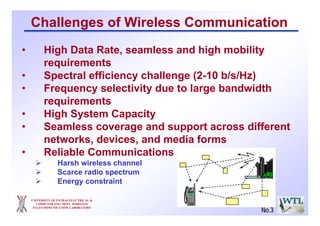 Challenges of Wireless Communication
• High Data Rate, seamless and high mobility
requirements
• Spectral efficiency challenge (2-10 b/s/Hz)
• Frequency selectivity due to large bandwidth
requirements
• High System Capacity
• Seamless coverage and support across different
networks, devices, and media forms
• Reliable Communications
Harsh wireless channel
Scarce radio spectrum
Energy constraint
UNIVERSITY OF PATRAS ELECTRICAL &
COMPUTER ENG. DEPT. WIRELESS
TELECOMMUNICATION LABORATORY
No.3
 
